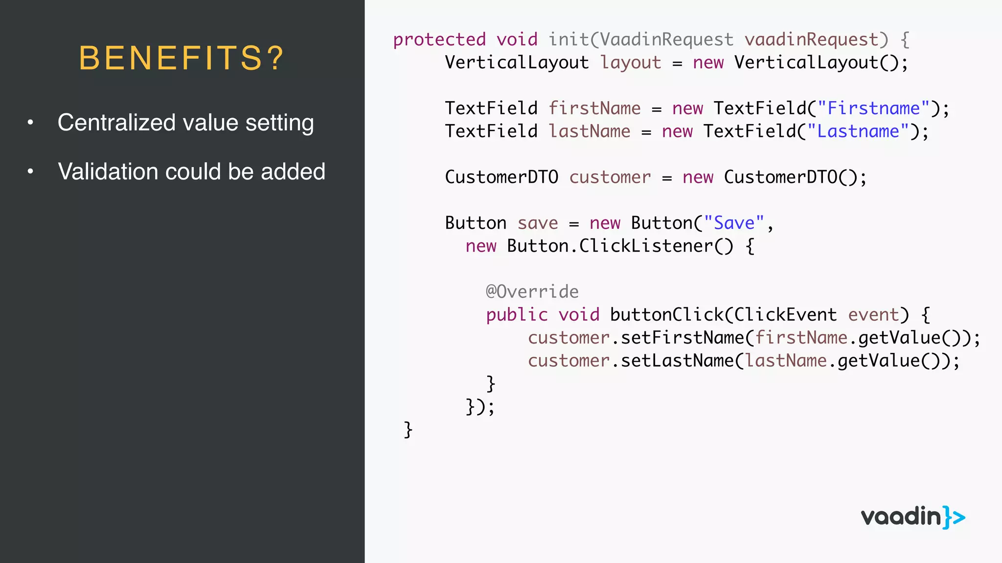 protected void init(VaadinRequest vaadinRequest) {
VerticalLayout layout = new VerticalLayout();
TextField firstName = new TextField("Firstname");
TextField lastName = new TextField("Lastname");
CustomerDTO customer = new CustomerDTO();
Button save = new Button("Save",
new Button.ClickListener() {
@Override
public void buttonClick(ClickEvent event) {
customer.setFirstName(firstName.getValue());
customer.setLastName(lastName.getValue());
}
});
}
BENEFITS?
• Centralized value setting
• Validation could be added
 