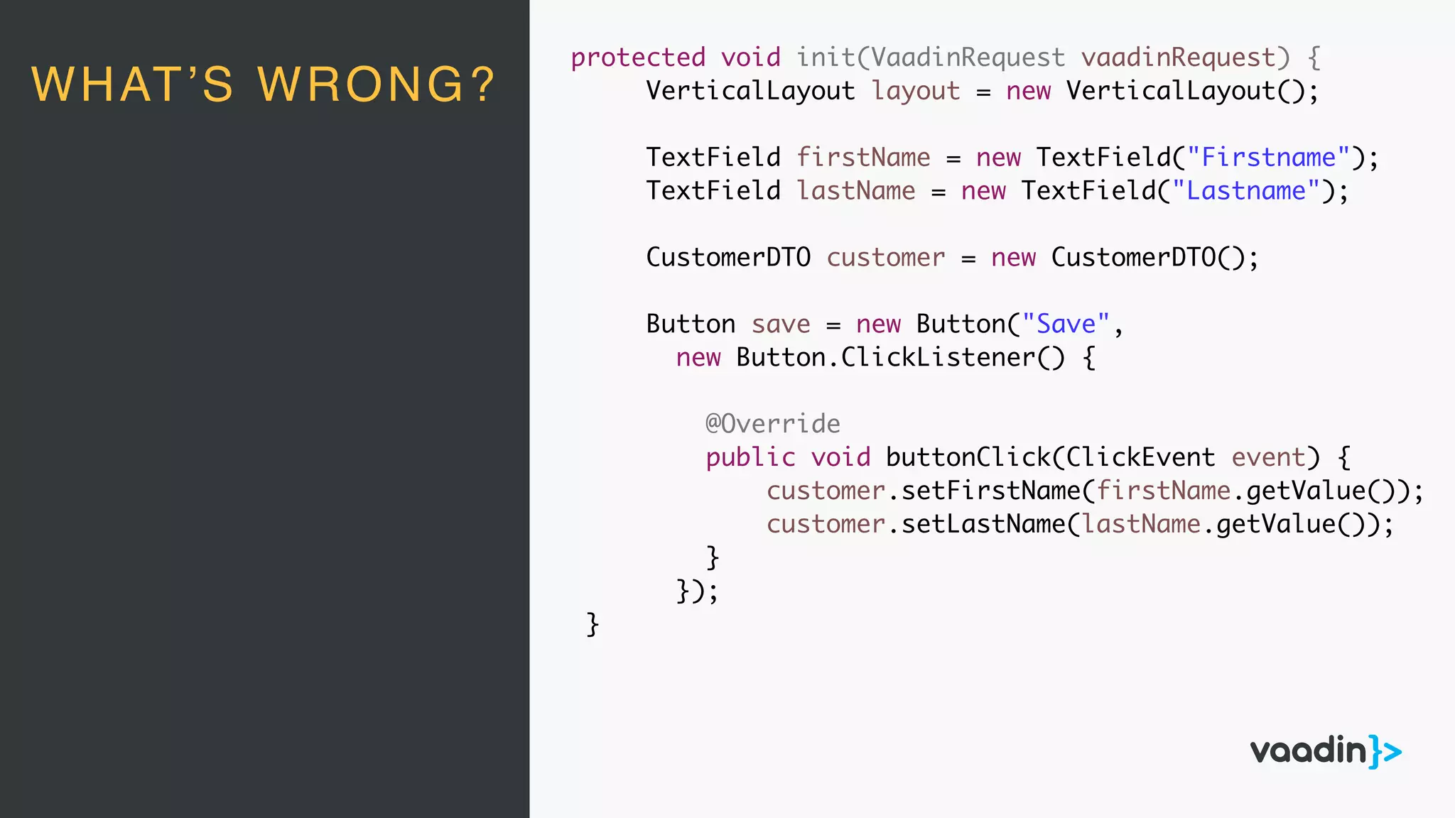 protected void init(VaadinRequest vaadinRequest) {
VerticalLayout layout = new VerticalLayout();
TextField firstName = new TextField("Firstname");
TextField lastName = new TextField("Lastname");
CustomerDTO customer = new CustomerDTO();
Button save = new Button("Save",
new Button.ClickListener() {
@Override
public void buttonClick(ClickEvent event) {
customer.setFirstName(firstName.getValue());
customer.setLastName(lastName.getValue());
}
});
}
WHAT’S WRONG?
 