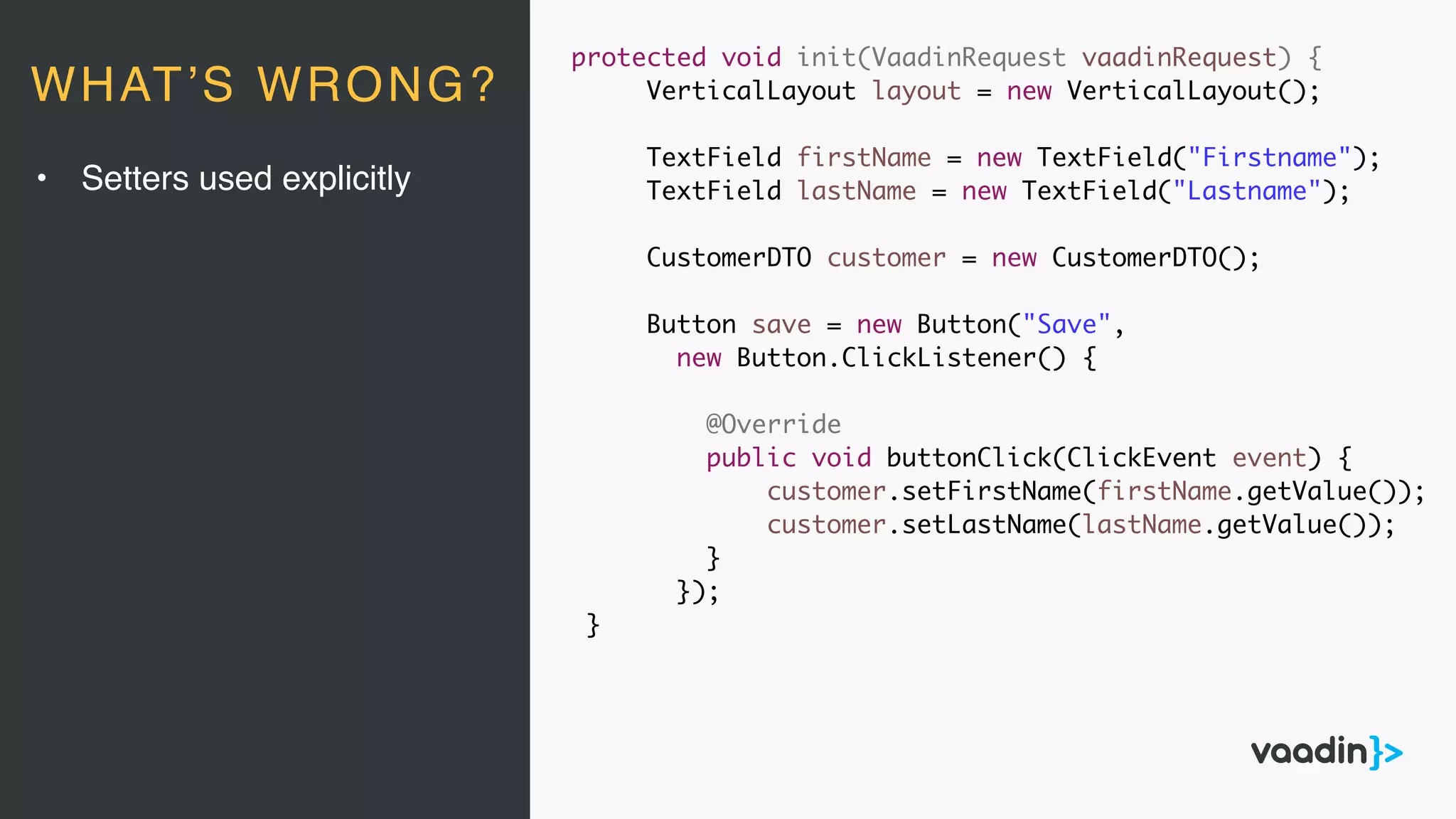 protected void init(VaadinRequest vaadinRequest) {
VerticalLayout layout = new VerticalLayout();
TextField firstName = new TextField("Firstname");
TextField lastName = new TextField("Lastname");
CustomerDTO customer = new CustomerDTO();
Button save = new Button("Save",
new Button.ClickListener() {
@Override
public void buttonClick(ClickEvent event) {
customer.setFirstName(firstName.getValue());
customer.setLastName(lastName.getValue());
}
});
}
• Setters used explicitly
WHAT’S WRONG?
 