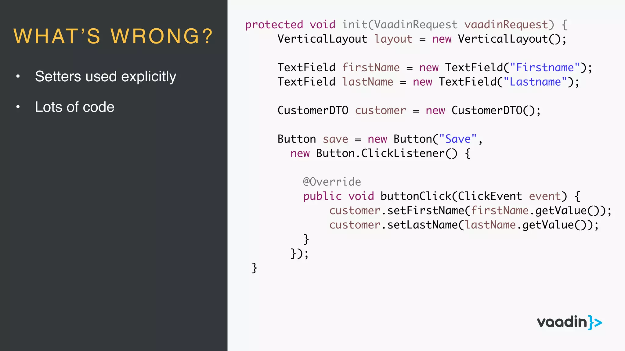 protected void init(VaadinRequest vaadinRequest) {
VerticalLayout layout = new VerticalLayout();
TextField firstName = new TextField("Firstname");
TextField lastName = new TextField("Lastname");
CustomerDTO customer = new CustomerDTO();
Button save = new Button("Save",
new Button.ClickListener() {
@Override
public void buttonClick(ClickEvent event) {
customer.setFirstName(firstName.getValue());
customer.setLastName(lastName.getValue());
}
});
}
• Setters used explicitly
• Lots of code
WHAT’S WRONG?
 