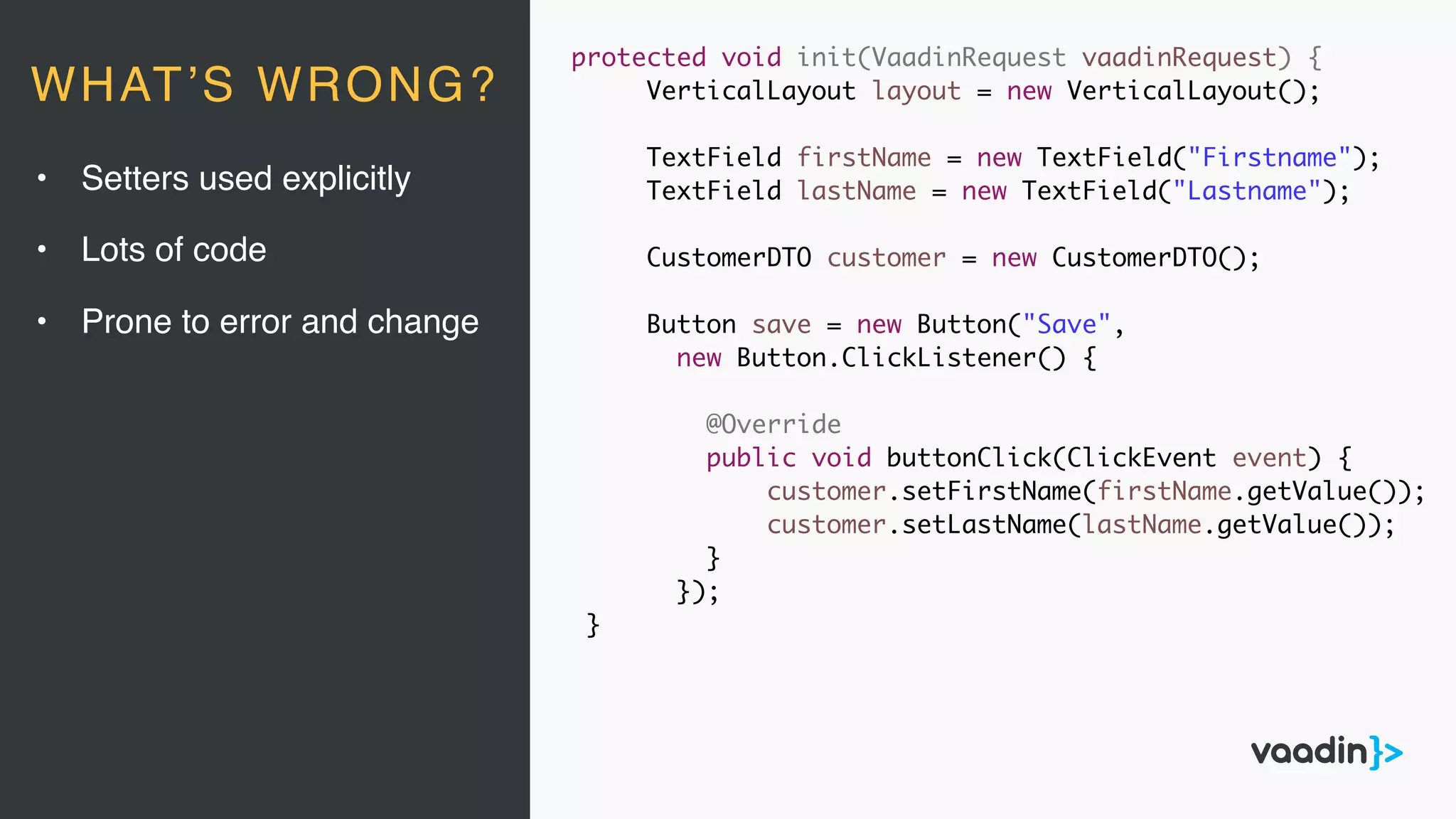 protected void init(VaadinRequest vaadinRequest) {
VerticalLayout layout = new VerticalLayout();
TextField firstName = new TextField("Firstname");
TextField lastName = new TextField("Lastname");
CustomerDTO customer = new CustomerDTO();
Button save = new Button("Save",
new Button.ClickListener() {
@Override
public void buttonClick(ClickEvent event) {
customer.setFirstName(firstName.getValue());
customer.setLastName(lastName.getValue());
}
});
}
• Setters used explicitly
• Lots of code
• Prone to error and change
WHAT’S WRONG?
 
