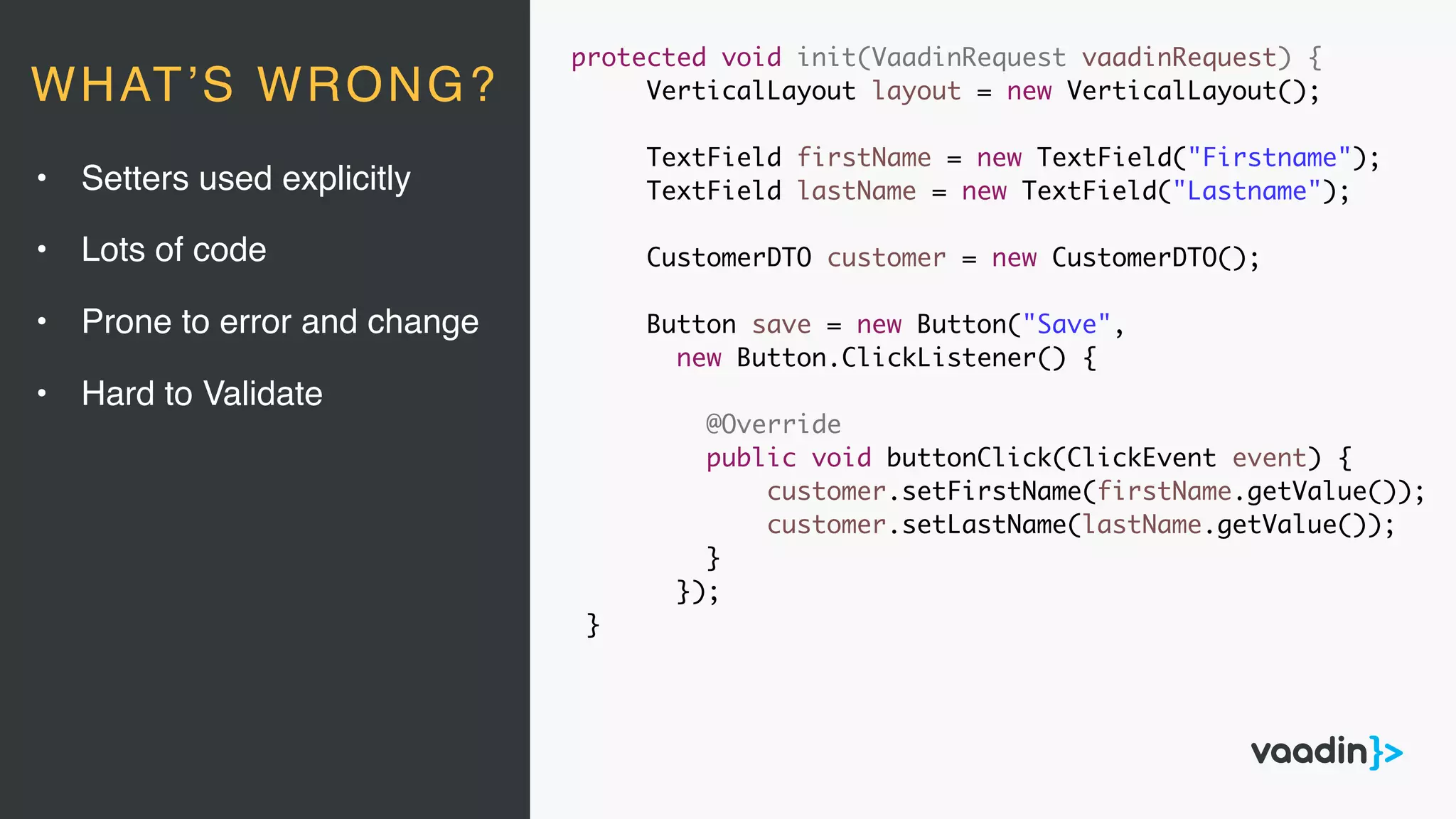 protected void init(VaadinRequest vaadinRequest) {
VerticalLayout layout = new VerticalLayout();
TextField firstName = new TextField("Firstname");
TextField lastName = new TextField("Lastname");
CustomerDTO customer = new CustomerDTO();
Button save = new Button("Save",
new Button.ClickListener() {
@Override
public void buttonClick(ClickEvent event) {
customer.setFirstName(firstName.getValue());
customer.setLastName(lastName.getValue());
}
});
}
• Setters used explicitly
• Lots of code
• Prone to error and change
• Hard to Validate
WHAT’S WRONG?
 