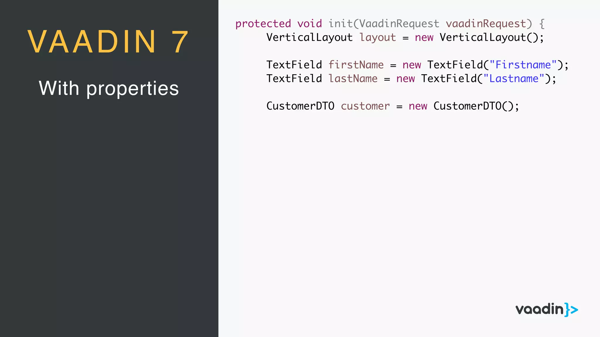 With properties
VAADIN 7
protected void init(VaadinRequest vaadinRequest) {
VerticalLayout layout = new VerticalLayout();
TextField firstName = new TextField("Firstname");
TextField lastName = new TextField("Lastname");
CustomerDTO customer = new CustomerDTO();
 