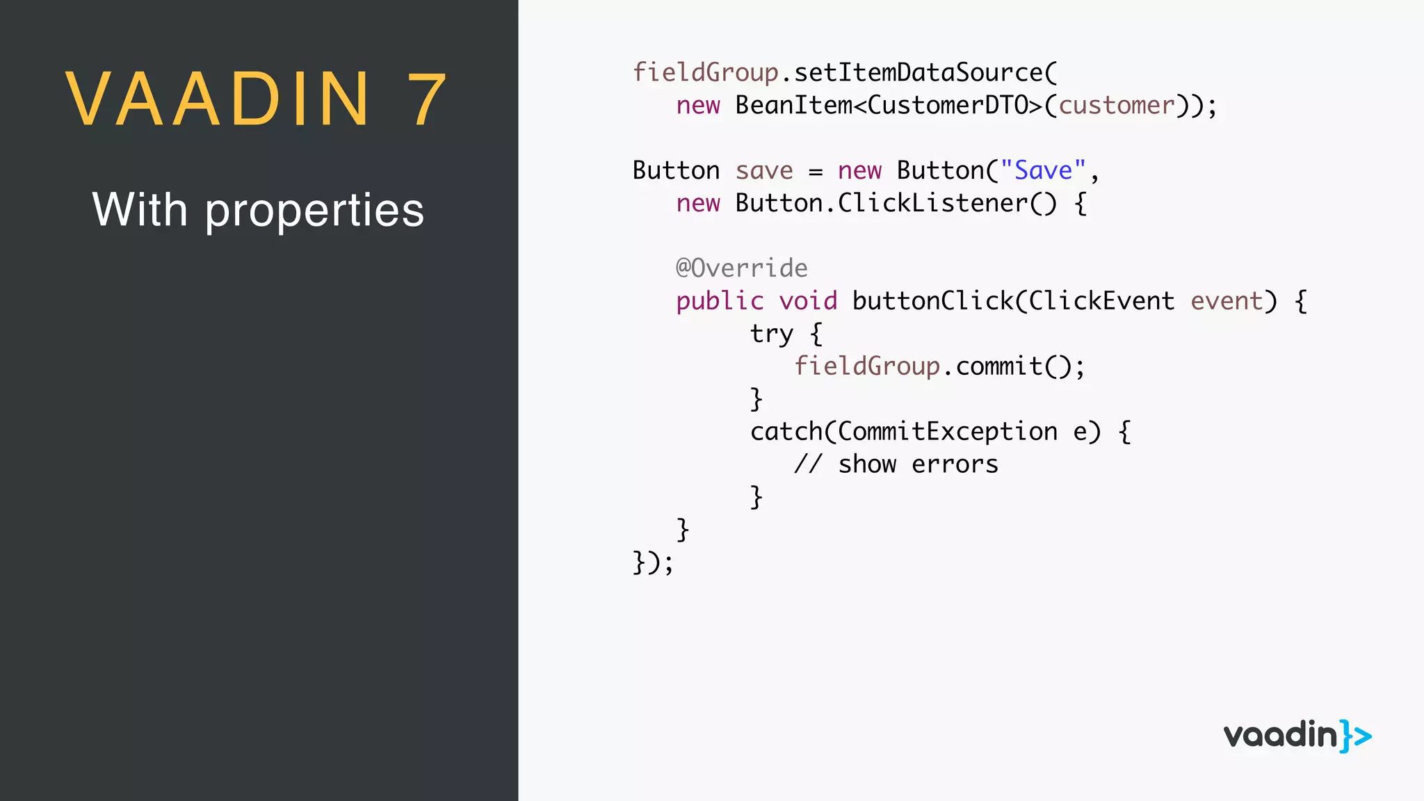 With properties
VAADIN 7
fieldGroup.setItemDataSource(
new BeanItem<CustomerDTO>(customer));
Button save = new Button("Save",
new Button.ClickListener() {
@Override
public void buttonClick(ClickEvent event) {
try {
fieldGroup.commit();
}
catch(CommitException e) {
// show errors
}
}
});
 