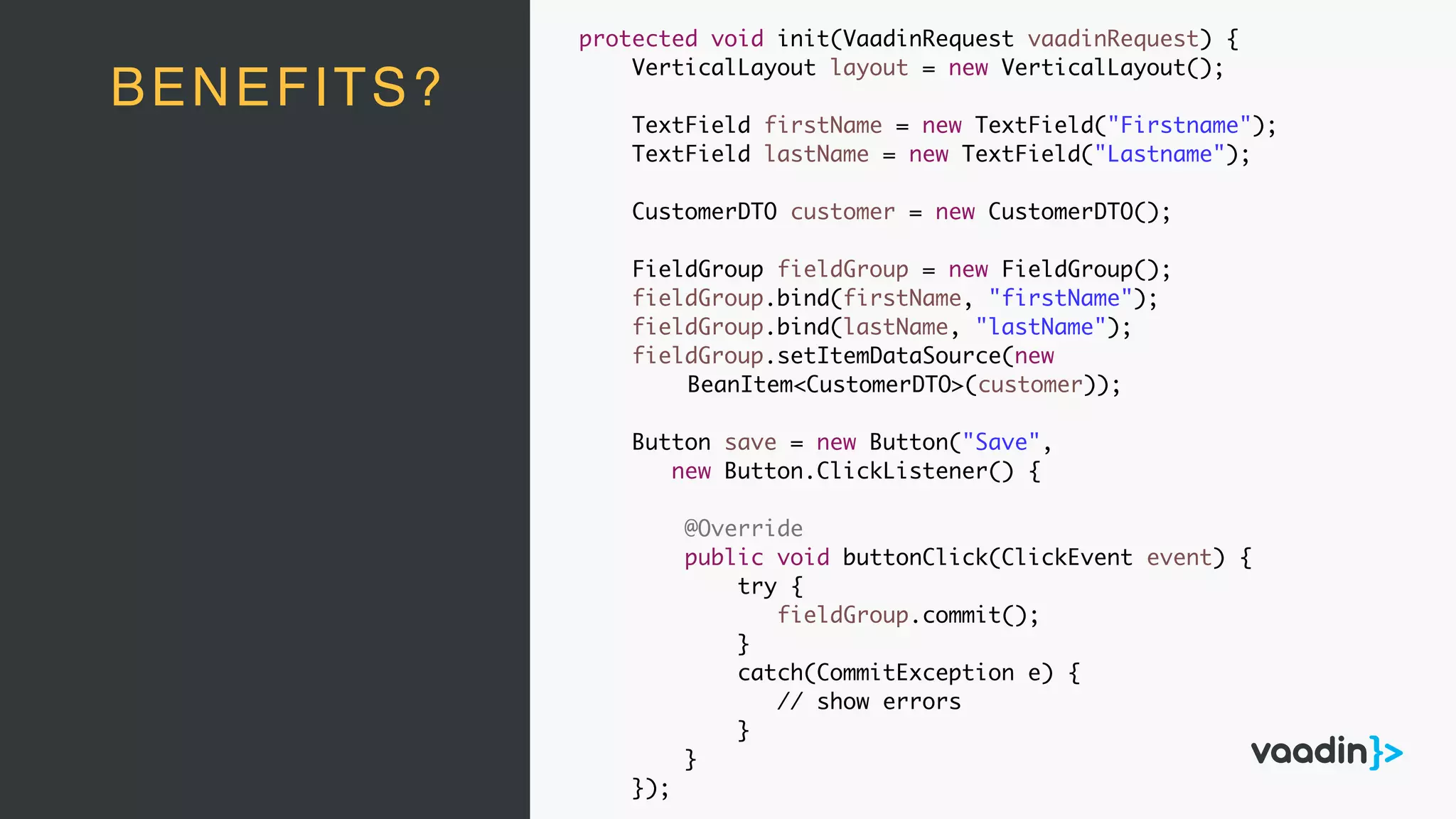 BENEFITS?
protected void init(VaadinRequest vaadinRequest) {
VerticalLayout layout = new VerticalLayout();
TextField firstName = new TextField("Firstname");
TextField lastName = new TextField("Lastname");
CustomerDTO customer = new CustomerDTO();
FieldGroup fieldGroup = new FieldGroup();
fieldGroup.bind(firstName, "firstName");
fieldGroup.bind(lastName, "lastName");
fieldGroup.setItemDataSource(new
BeanItem<CustomerDTO>(customer));
Button save = new Button("Save",
new Button.ClickListener() {
@Override
public void buttonClick(ClickEvent event) {
try {
fieldGroup.commit();
}
catch(CommitException e) {
// show errors
}
}
});
 