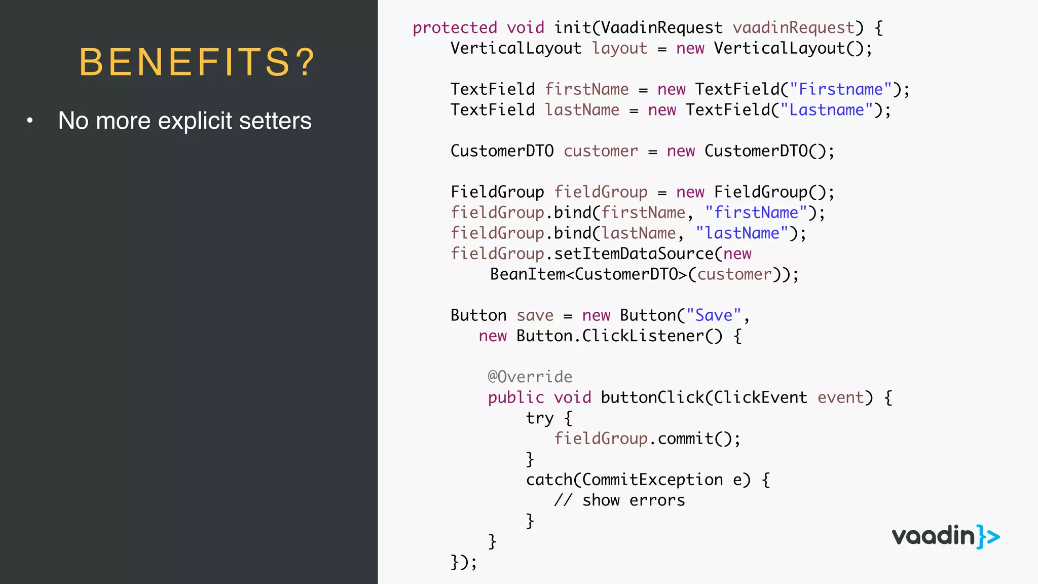 • No more explicit setters
BENEFITS?
protected void init(VaadinRequest vaadinRequest) {
VerticalLayout layout = new VerticalLayout();
TextField firstName = new TextField("Firstname");
TextField lastName = new TextField("Lastname");
CustomerDTO customer = new CustomerDTO();
FieldGroup fieldGroup = new FieldGroup();
fieldGroup.bind(firstName, "firstName");
fieldGroup.bind(lastName, "lastName");
fieldGroup.setItemDataSource(new
BeanItem<CustomerDTO>(customer));
Button save = new Button("Save",
new Button.ClickListener() {
@Override
public void buttonClick(ClickEvent event) {
try {
fieldGroup.commit();
}
catch(CommitException e) {
// show errors
}
}
});
 