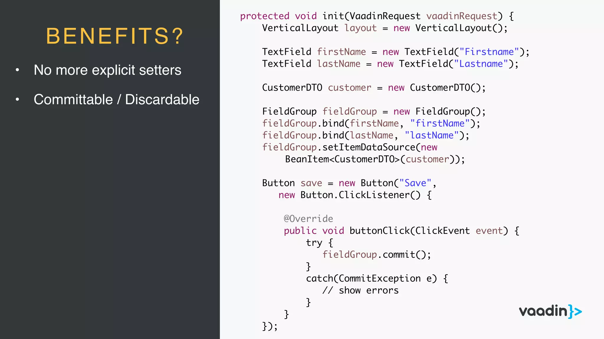 • No more explicit setters
• Committable / Discardable
BENEFITS?
protected void init(VaadinRequest vaadinRequest) {
VerticalLayout layout = new VerticalLayout();
TextField firstName = new TextField("Firstname");
TextField lastName = new TextField("Lastname");
CustomerDTO customer = new CustomerDTO();
FieldGroup fieldGroup = new FieldGroup();
fieldGroup.bind(firstName, "firstName");
fieldGroup.bind(lastName, "lastName");
fieldGroup.setItemDataSource(new
BeanItem<CustomerDTO>(customer));
Button save = new Button("Save",
new Button.ClickListener() {
@Override
public void buttonClick(ClickEvent event) {
try {
fieldGroup.commit();
}
catch(CommitException e) {
// show errors
}
}
});
 