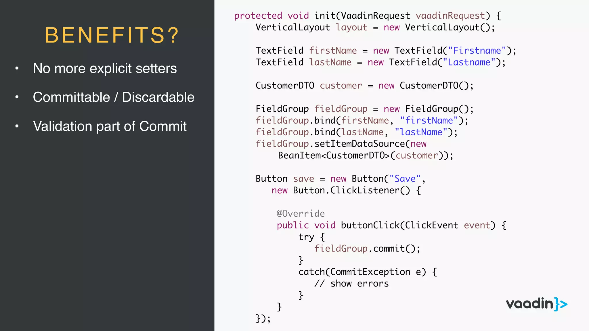 • No more explicit setters
• Committable / Discardable
• Validation part of Commit
BENEFITS?
protected void init(VaadinRequest vaadinRequest) {
VerticalLayout layout = new VerticalLayout();
TextField firstName = new TextField("Firstname");
TextField lastName = new TextField("Lastname");
CustomerDTO customer = new CustomerDTO();
FieldGroup fieldGroup = new FieldGroup();
fieldGroup.bind(firstName, "firstName");
fieldGroup.bind(lastName, "lastName");
fieldGroup.setItemDataSource(new
BeanItem<CustomerDTO>(customer));
Button save = new Button("Save",
new Button.ClickListener() {
@Override
public void buttonClick(ClickEvent event) {
try {
fieldGroup.commit();
}
catch(CommitException e) {
// show errors
}
}
});
 
