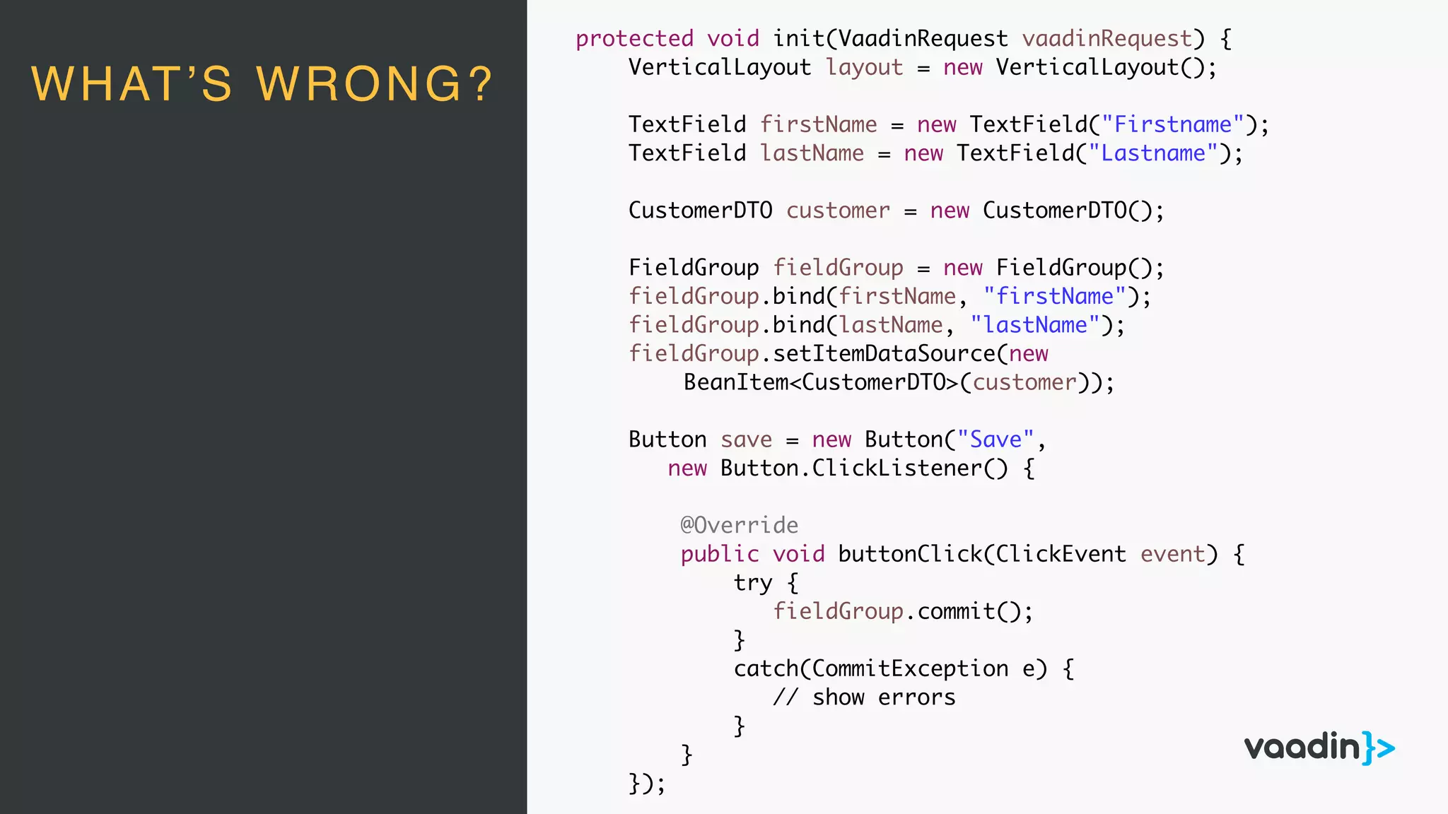 protected void init(VaadinRequest vaadinRequest) {
VerticalLayout layout = new VerticalLayout();
TextField firstName = new TextField("Firstname");
TextField lastName = new TextField("Lastname");
CustomerDTO customer = new CustomerDTO();
FieldGroup fieldGroup = new FieldGroup();
fieldGroup.bind(firstName, "firstName");
fieldGroup.bind(lastName, "lastName");
fieldGroup.setItemDataSource(new
BeanItem<CustomerDTO>(customer));
Button save = new Button("Save",
new Button.ClickListener() {
@Override
public void buttonClick(ClickEvent event) {
try {
fieldGroup.commit();
}
catch(CommitException e) {
// show errors
}
}
});
WHAT’S WRONG?
 