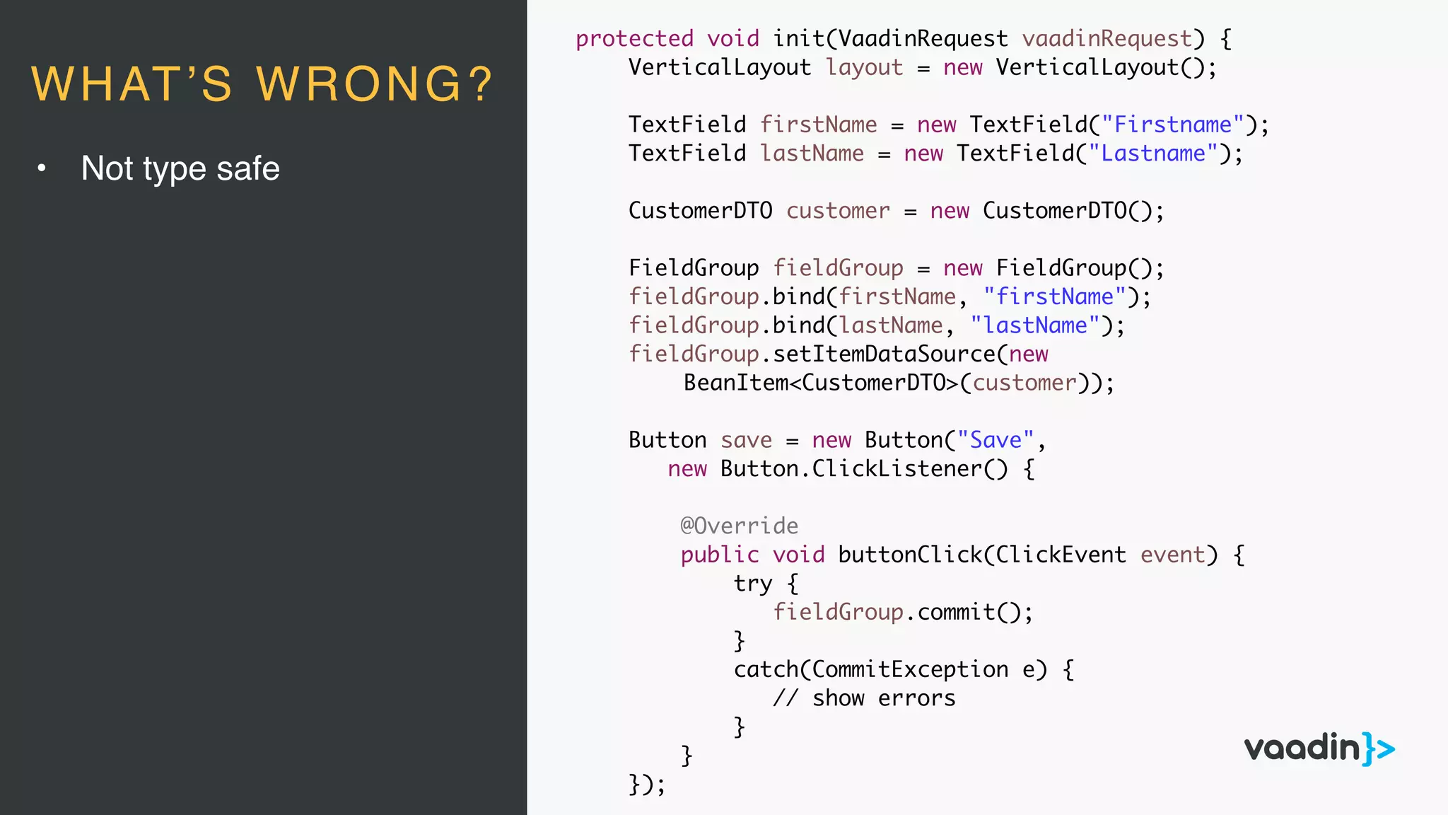 protected void init(VaadinRequest vaadinRequest) {
VerticalLayout layout = new VerticalLayout();
TextField firstName = new TextField("Firstname");
TextField lastName = new TextField("Lastname");
CustomerDTO customer = new CustomerDTO();
FieldGroup fieldGroup = new FieldGroup();
fieldGroup.bind(firstName, "firstName");
fieldGroup.bind(lastName, "lastName");
fieldGroup.setItemDataSource(new
BeanItem<CustomerDTO>(customer));
Button save = new Button("Save",
new Button.ClickListener() {
@Override
public void buttonClick(ClickEvent event) {
try {
fieldGroup.commit();
}
catch(CommitException e) {
// show errors
}
}
});
• Not type safe
WHAT’S WRONG?
 