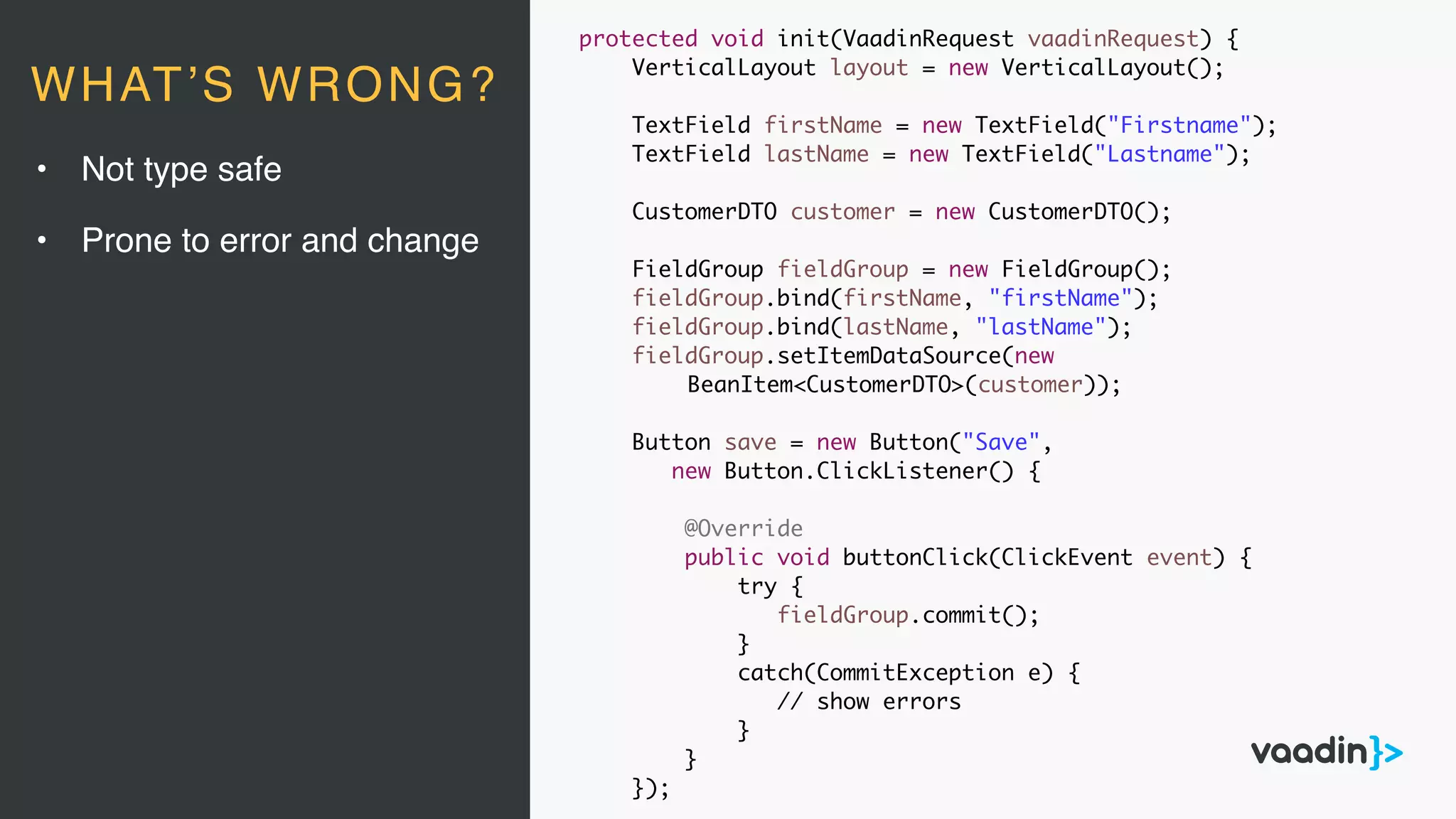 protected void init(VaadinRequest vaadinRequest) {
VerticalLayout layout = new VerticalLayout();
TextField firstName = new TextField("Firstname");
TextField lastName = new TextField("Lastname");
CustomerDTO customer = new CustomerDTO();
FieldGroup fieldGroup = new FieldGroup();
fieldGroup.bind(firstName, "firstName");
fieldGroup.bind(lastName, "lastName");
fieldGroup.setItemDataSource(new
BeanItem<CustomerDTO>(customer));
Button save = new Button("Save",
new Button.ClickListener() {
@Override
public void buttonClick(ClickEvent event) {
try {
fieldGroup.commit();
}
catch(CommitException e) {
// show errors
}
}
});
• Not type safe
• Prone to error and change
WHAT’S WRONG?
 