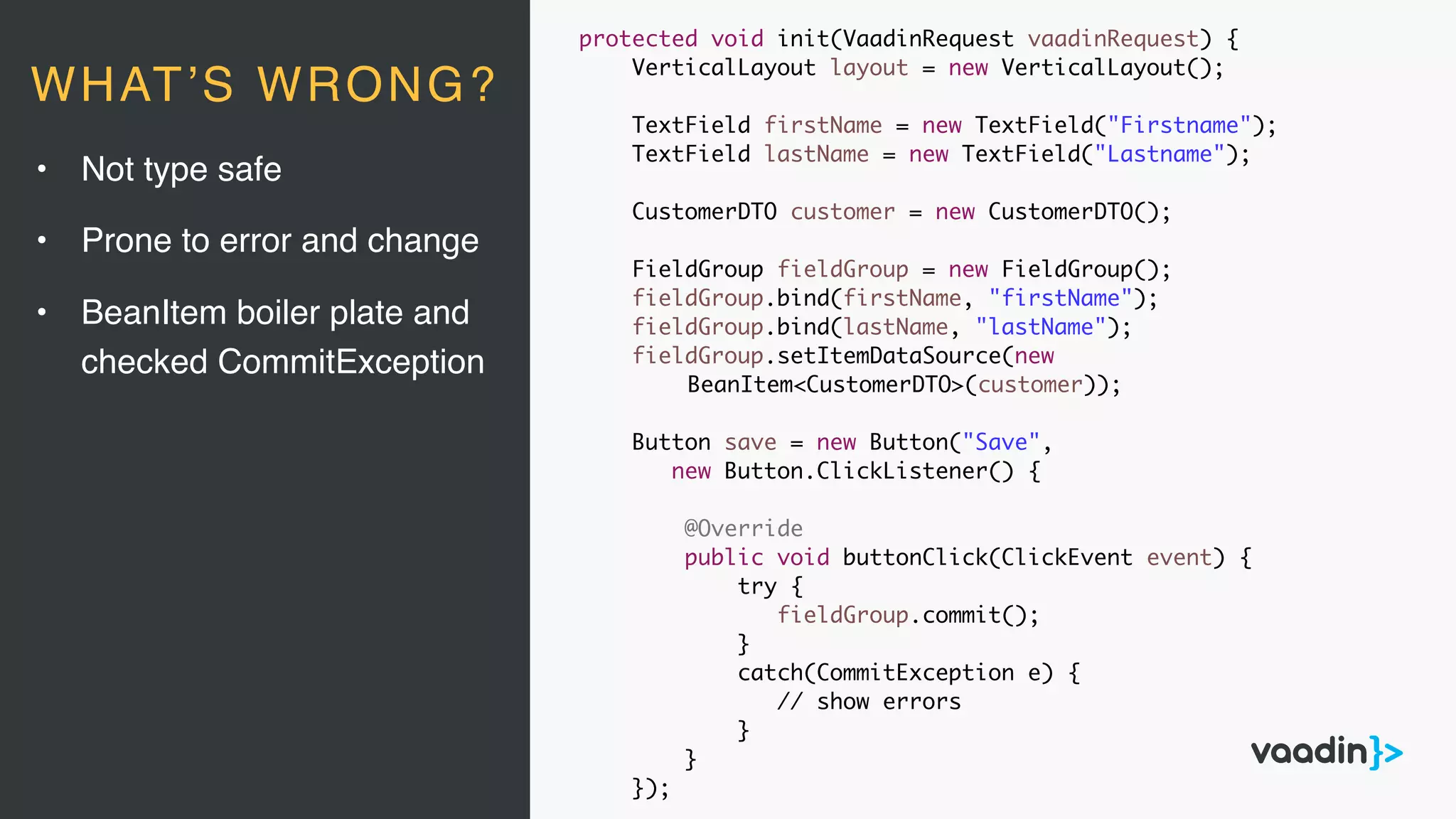 protected void init(VaadinRequest vaadinRequest) {
VerticalLayout layout = new VerticalLayout();
TextField firstName = new TextField("Firstname");
TextField lastName = new TextField("Lastname");
CustomerDTO customer = new CustomerDTO();
FieldGroup fieldGroup = new FieldGroup();
fieldGroup.bind(firstName, "firstName");
fieldGroup.bind(lastName, "lastName");
fieldGroup.setItemDataSource(new
BeanItem<CustomerDTO>(customer));
Button save = new Button("Save",
new Button.ClickListener() {
@Override
public void buttonClick(ClickEvent event) {
try {
fieldGroup.commit();
}
catch(CommitException e) {
// show errors
}
}
});
• Not type safe
• Prone to error and change
• BeanItem boiler plate and
checked CommitException
WHAT’S WRONG?
 