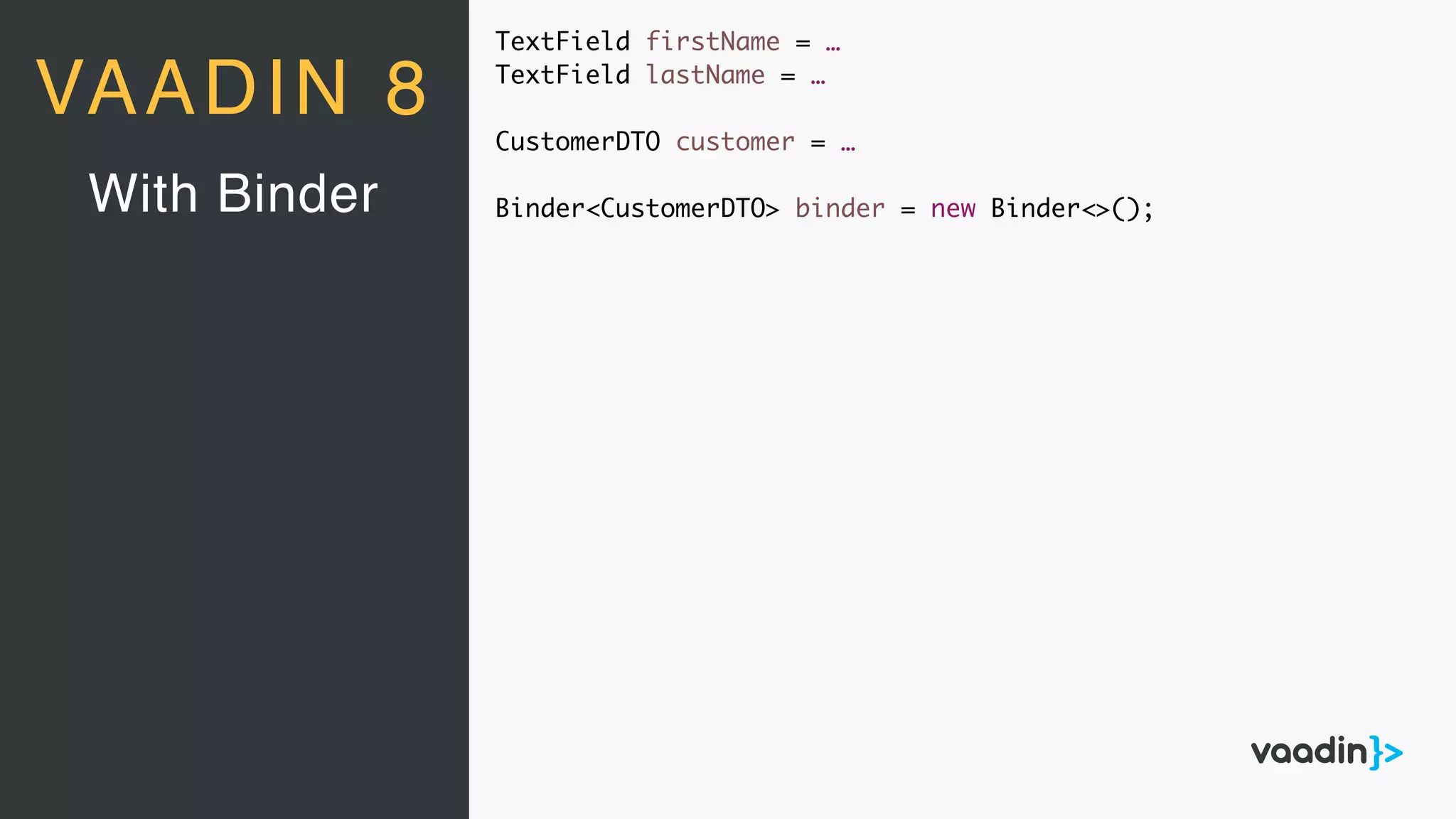 TextField firstName = …
TextField lastName = …
CustomerDTO customer = …
Binder<CustomerDTO> binder = new Binder<>();With Binder
VAADIN 8
 
