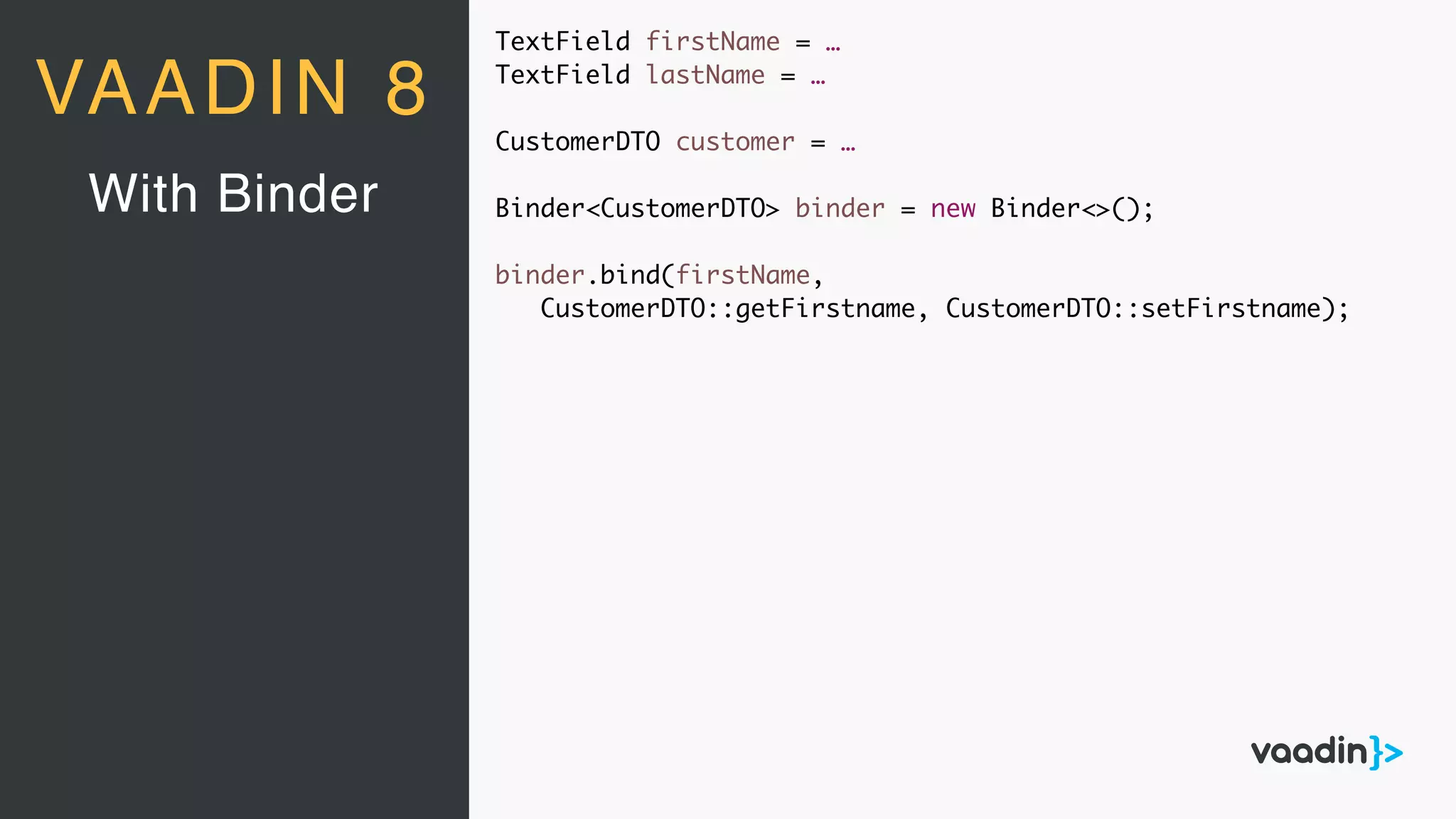 TextField firstName = …
TextField lastName = …
CustomerDTO customer = …
Binder<CustomerDTO> binder = new Binder<>();
binder.bind(firstName,
CustomerDTO::getFirstname, CustomerDTO::setFirstname);
With Binder
VAADIN 8
 