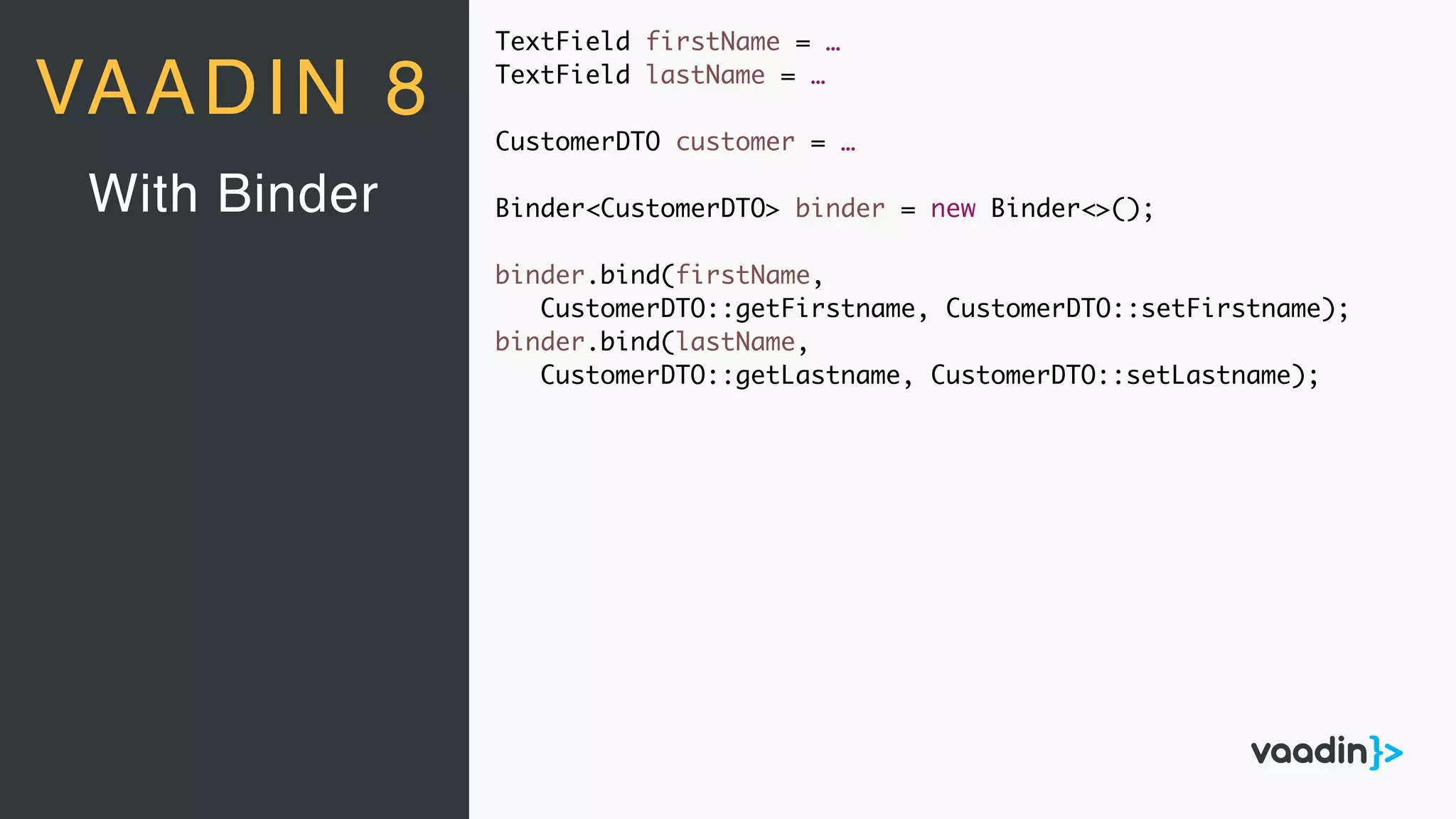 TextField firstName = …
TextField lastName = …
CustomerDTO customer = …
Binder<CustomerDTO> binder = new Binder<>();
binder.bind(firstName,
CustomerDTO::getFirstname, CustomerDTO::setFirstname);
binder.bind(lastName,
CustomerDTO::getLastname, CustomerDTO::setLastname);
With Binder
VAADIN 8
 