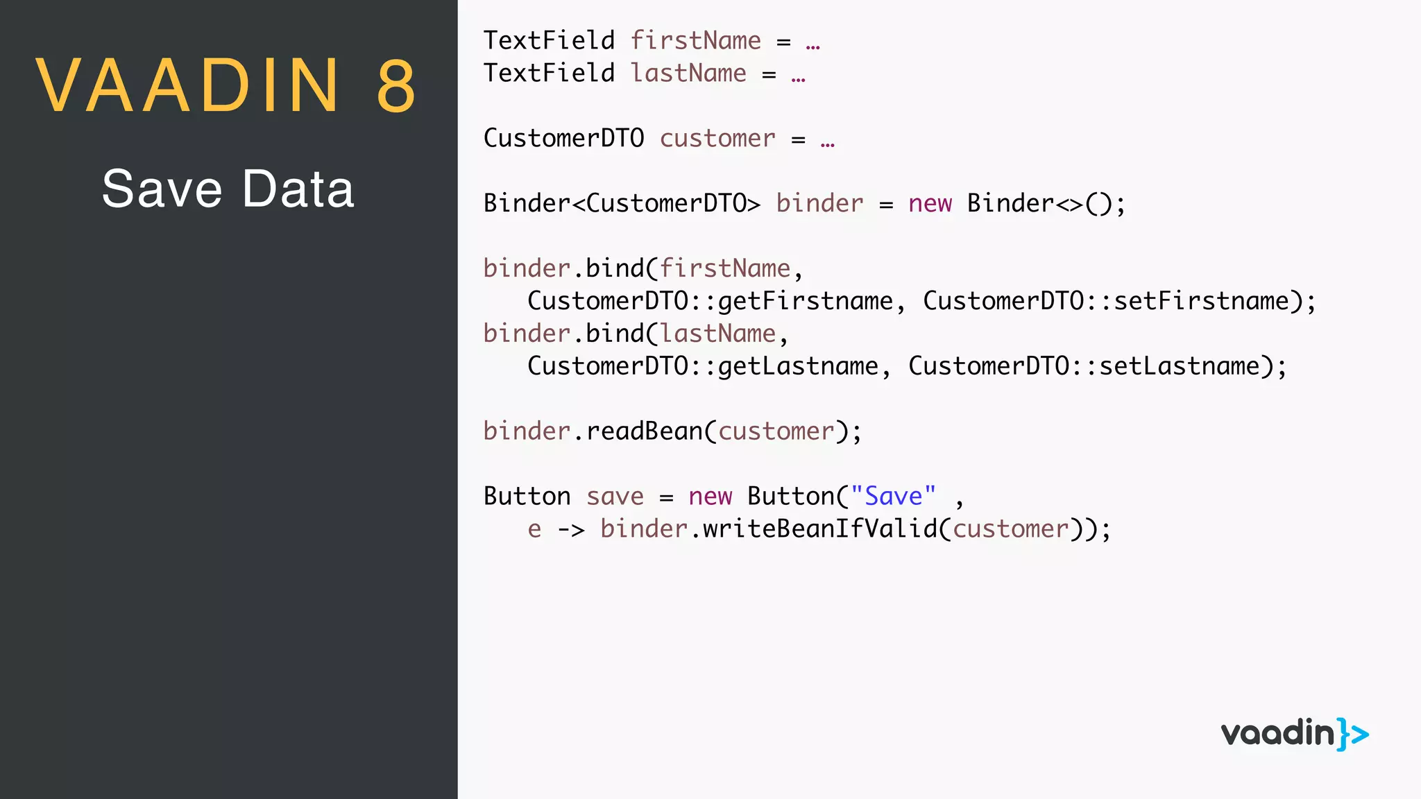 VAADIN 8
Save Data
TextField firstName = …
TextField lastName = …
CustomerDTO customer = …
Binder<CustomerDTO> binder = new Binder<>();
binder.bind(firstName,
CustomerDTO::getFirstname, CustomerDTO::setFirstname);
binder.bind(lastName,
CustomerDTO::getLastname, CustomerDTO::setLastname);
binder.readBean(customer);
Button save = new Button("Save" ,
e -> binder.writeBeanIfValid(customer));
 