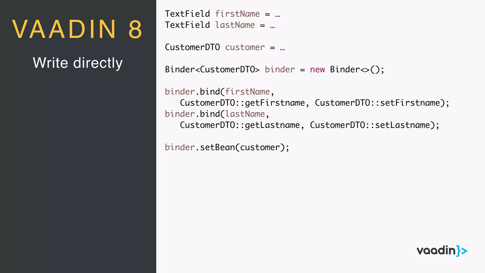 Write directly
VAADIN 8
TextField firstName = …
TextField lastName = …
CustomerDTO customer = …
Binder<CustomerDTO> binder = new Binder<>();
binder.bind(firstName,
CustomerDTO::getFirstname, CustomerDTO::setFirstname);
binder.bind(lastName,
CustomerDTO::getLastname, CustomerDTO::setLastname);
binder.setBean(customer);
 
