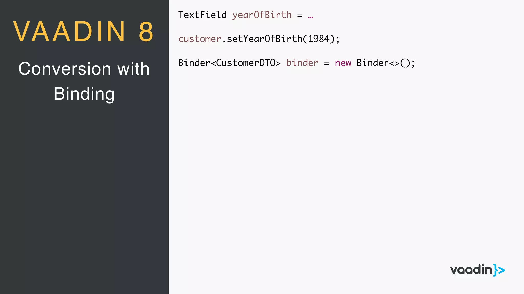 TextField yearOfBirth = …
customer.setYearOfBirth(1984);
Binder<CustomerDTO> binder = new Binder<>();
Conversion with
Binding
VAADIN 8
 