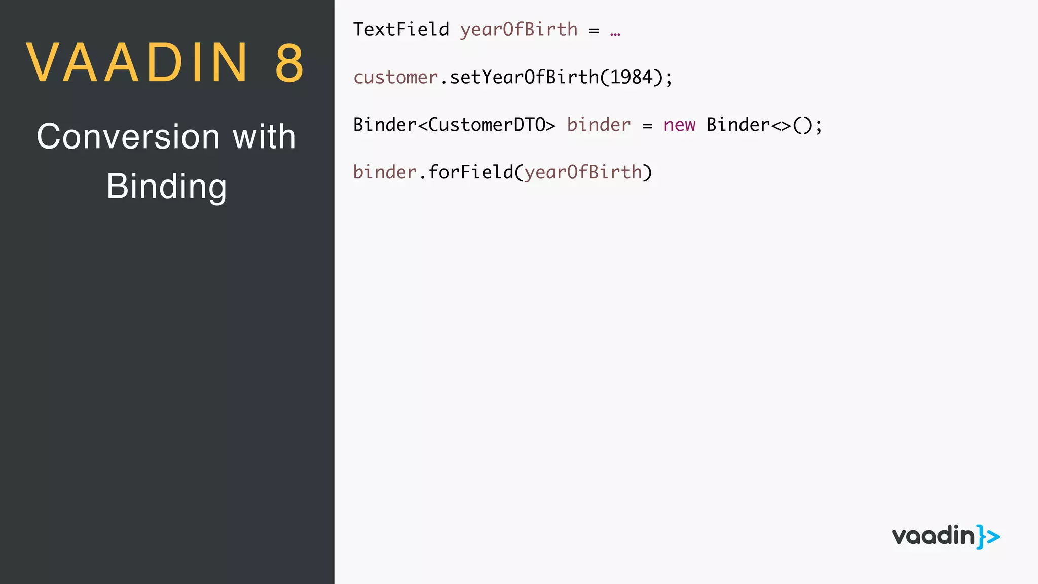 TextField yearOfBirth = …
customer.setYearOfBirth(1984);
Binder<CustomerDTO> binder = new Binder<>();
binder.forField(yearOfBirth)
Conversion with
Binding
VAADIN 8
 
