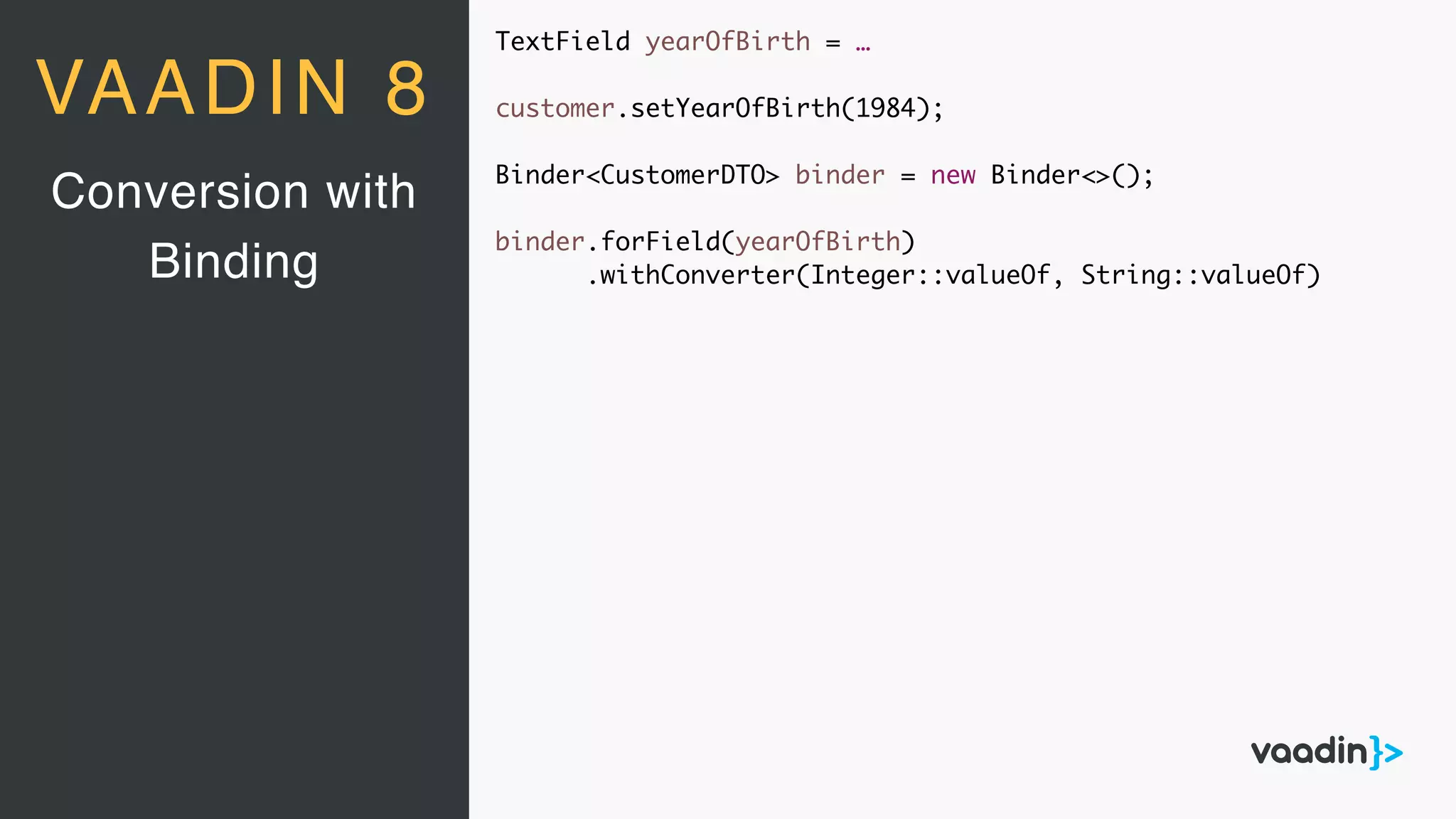TextField yearOfBirth = …
customer.setYearOfBirth(1984);
Binder<CustomerDTO> binder = new Binder<>();
binder.forField(yearOfBirth)
.withConverter(Integer::valueOf, String::valueOf)
Conversion with
Binding
VAADIN 8
 