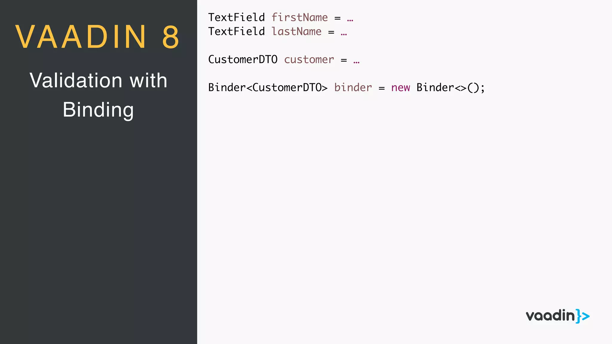 TextField firstName = …
TextField lastName = …
CustomerDTO customer = …
Binder<CustomerDTO> binder = new Binder<>();Validation with
Binding
VAADIN 8
 