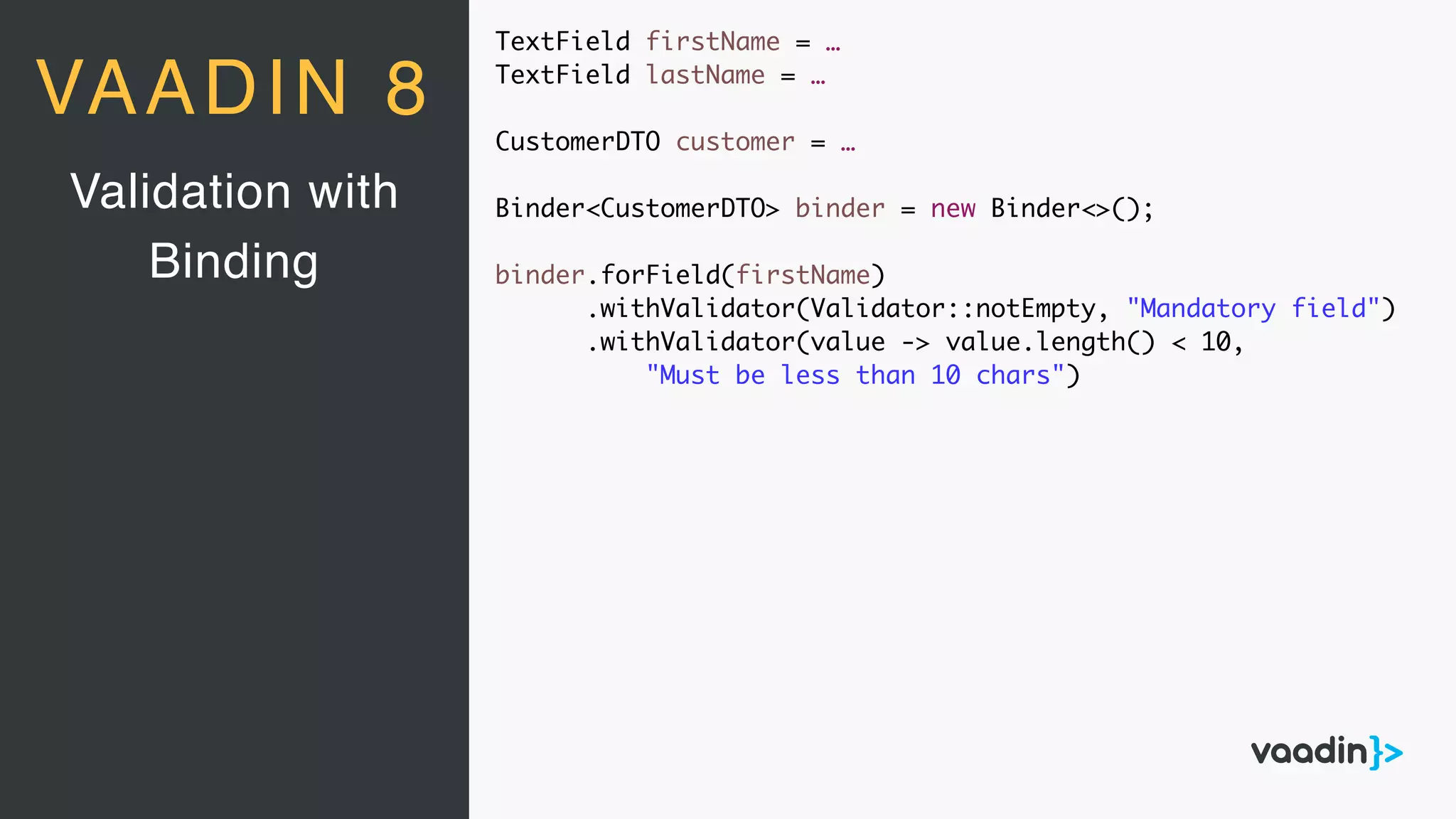 TextField firstName = …
TextField lastName = …
CustomerDTO customer = …
Binder<CustomerDTO> binder = new Binder<>();
binder.forField(firstName)
.withValidator(Validator::notEmpty, "Mandatory field")
.withValidator(value -> value.length() < 10,
"Must be less than 10 chars")
Validation with
Binding
VAADIN 8
 