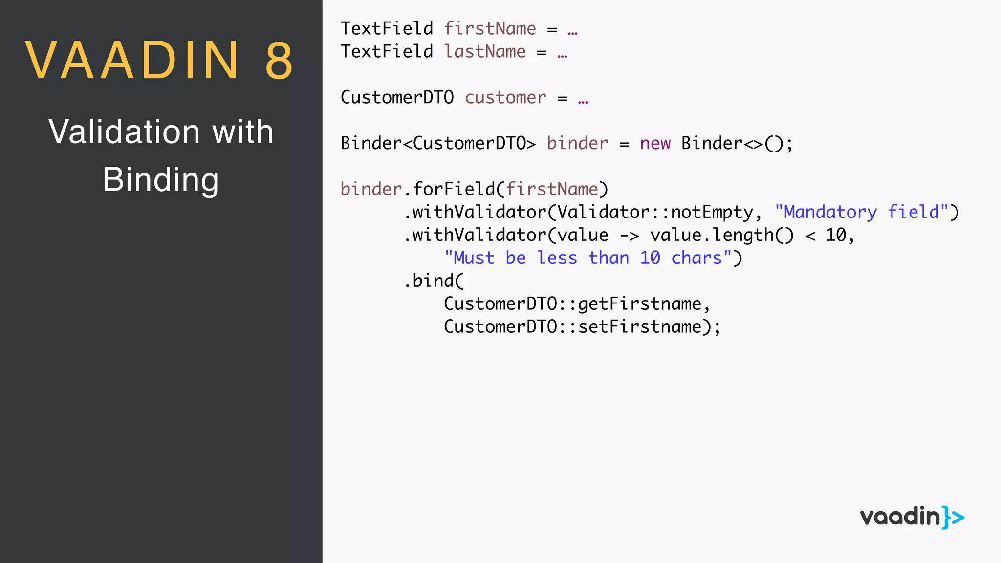 TextField firstName = …
TextField lastName = …
CustomerDTO customer = …
Binder<CustomerDTO> binder = new Binder<>();
binder.forField(firstName)
.withValidator(Validator::notEmpty, "Mandatory field")
.withValidator(value -> value.length() < 10,
"Must be less than 10 chars")
.bind(
CustomerDTO::getFirstname,
CustomerDTO::setFirstname);
Validation with
Binding
VAADIN 8
 
