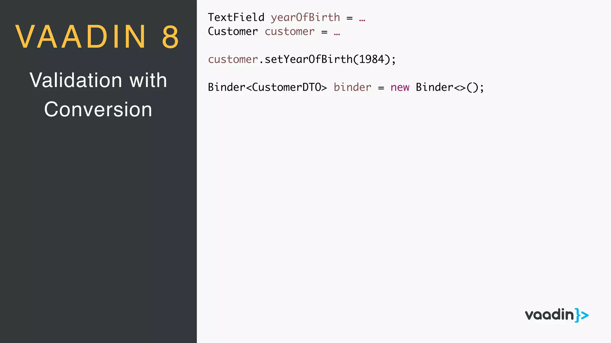 TextField yearOfBirth = …
Customer customer = …
customer.setYearOfBirth(1984);
Binder<CustomerDTO> binder = new Binder<>();Validation with
Conversion
VAADIN 8
 