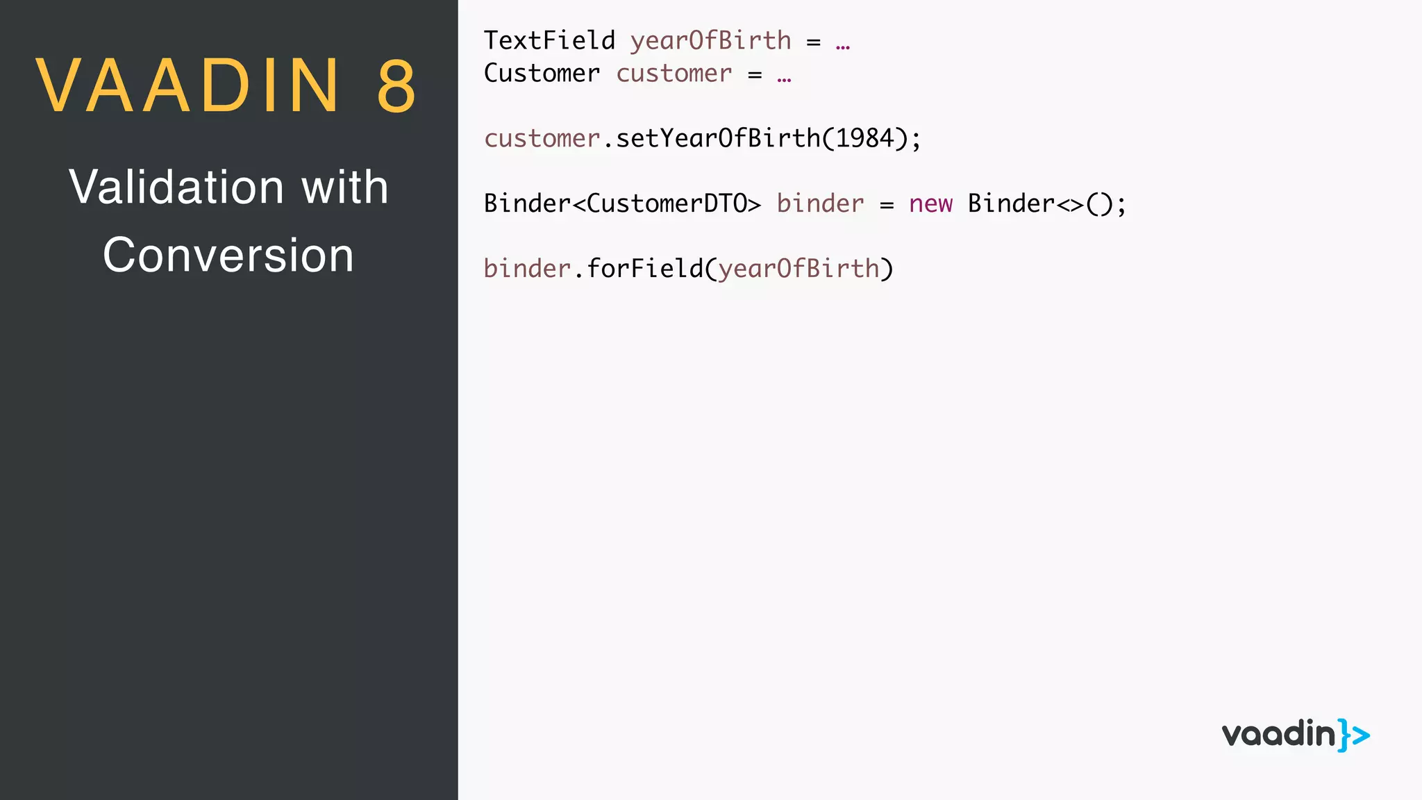 TextField yearOfBirth = …
Customer customer = …
customer.setYearOfBirth(1984);
Binder<CustomerDTO> binder = new Binder<>();
binder.forField(yearOfBirth)
Validation with
Conversion
VAADIN 8
 