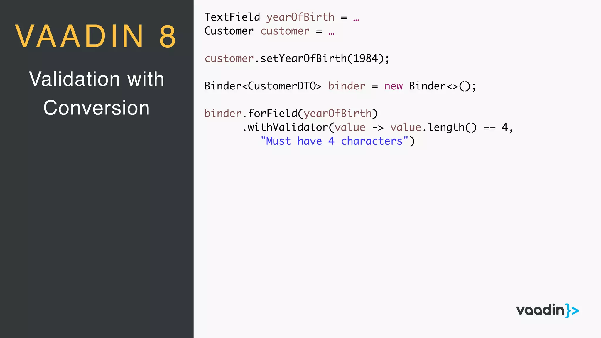TextField yearOfBirth = …
Customer customer = …
customer.setYearOfBirth(1984);
Binder<CustomerDTO> binder = new Binder<>();
binder.forField(yearOfBirth)
.withValidator(value -> value.length() == 4,
"Must have 4 characters")
Validation with
Conversion
VAADIN 8
 