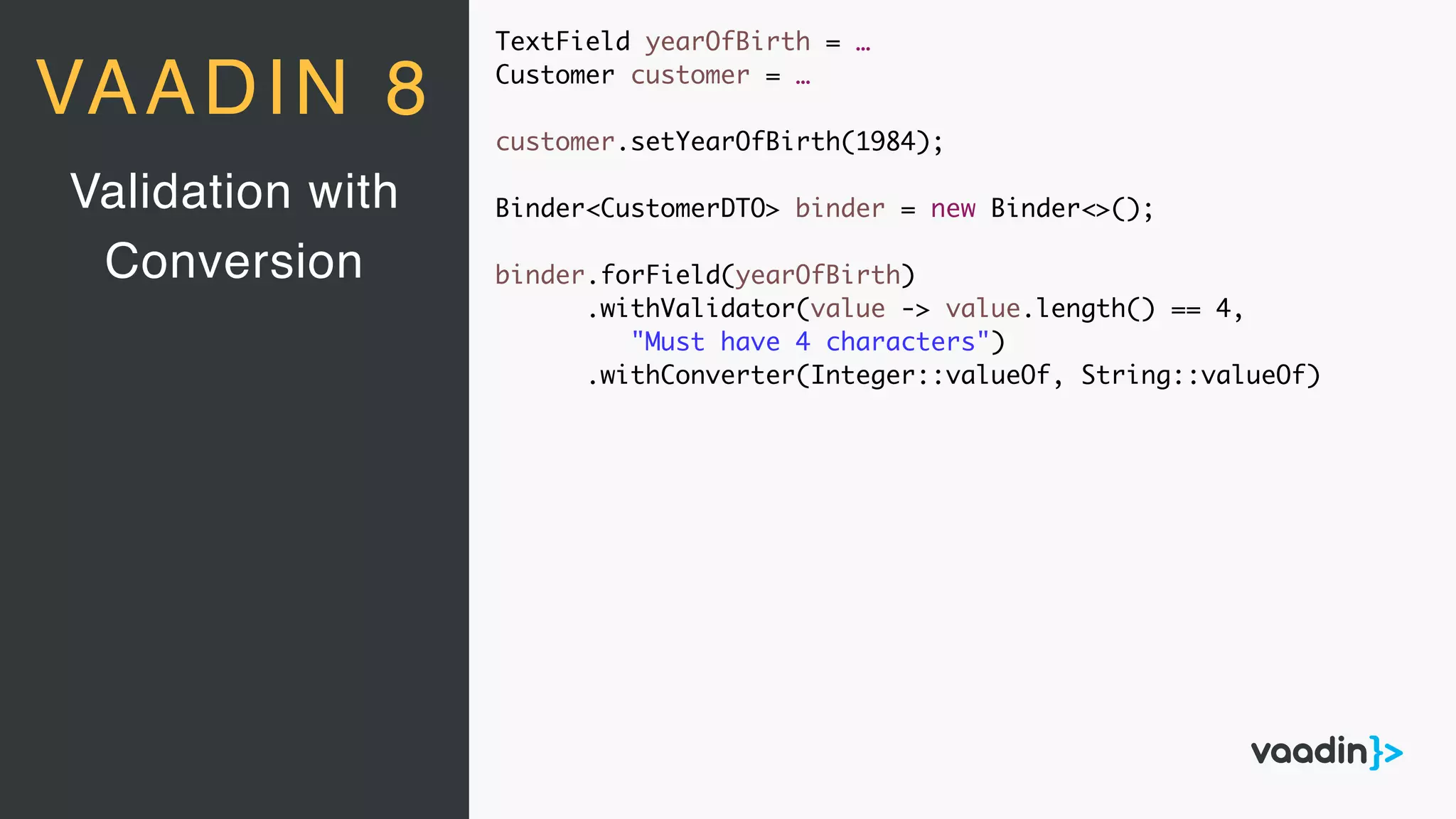 TextField yearOfBirth = …
Customer customer = …
customer.setYearOfBirth(1984);
Binder<CustomerDTO> binder = new Binder<>();
binder.forField(yearOfBirth)
.withValidator(value -> value.length() == 4,
"Must have 4 characters")
.withConverter(Integer::valueOf, String::valueOf)
Validation with
Conversion
VAADIN 8
 