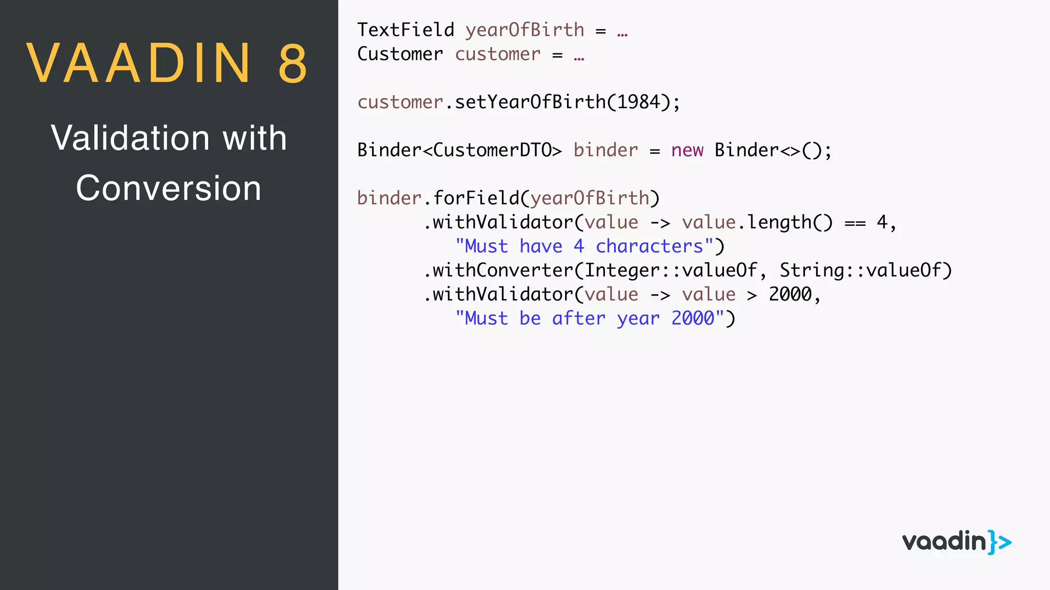 TextField yearOfBirth = …
Customer customer = …
customer.setYearOfBirth(1984);
Binder<CustomerDTO> binder = new Binder<>();
binder.forField(yearOfBirth)
.withValidator(value -> value.length() == 4,
"Must have 4 characters")
.withConverter(Integer::valueOf, String::valueOf)
.withValidator(value -> value > 2000,
"Must be after year 2000")
Validation with
Conversion
VAADIN 8
 
