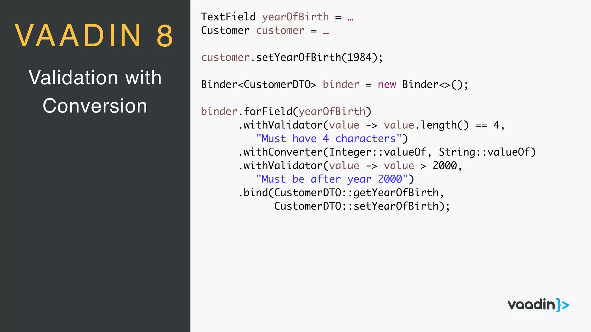 TextField yearOfBirth = …
Customer customer = …
customer.setYearOfBirth(1984);
Binder<CustomerDTO> binder = new Binder<>();
binder.forField(yearOfBirth)
.withValidator(value -> value.length() == 4,
"Must have 4 characters")
.withConverter(Integer::valueOf, String::valueOf)
.withValidator(value -> value > 2000,
"Must be after year 2000")
.bind(CustomerDTO::getYearOfBirth,
CustomerDTO::setYearOfBirth);
Validation with
Conversion
VAADIN 8
 