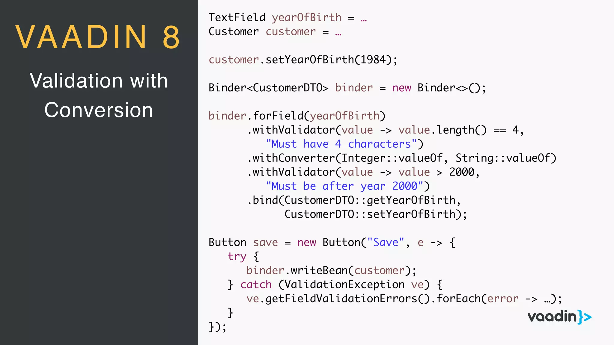 TextField yearOfBirth = …
Customer customer = …
customer.setYearOfBirth(1984);
Binder<CustomerDTO> binder = new Binder<>();
binder.forField(yearOfBirth)
.withValidator(value -> value.length() == 4,
"Must have 4 characters")
.withConverter(Integer::valueOf, String::valueOf)
.withValidator(value -> value > 2000,
"Must be after year 2000")
.bind(CustomerDTO::getYearOfBirth,
CustomerDTO::setYearOfBirth);
Button save = new Button("Save", e -> {
try {
binder.writeBean(customer);
} catch (ValidationException ve) {
ve.getFieldValidationErrors().forEach(error -> …);
}
});
Validation with
Conversion
VAADIN 8
 