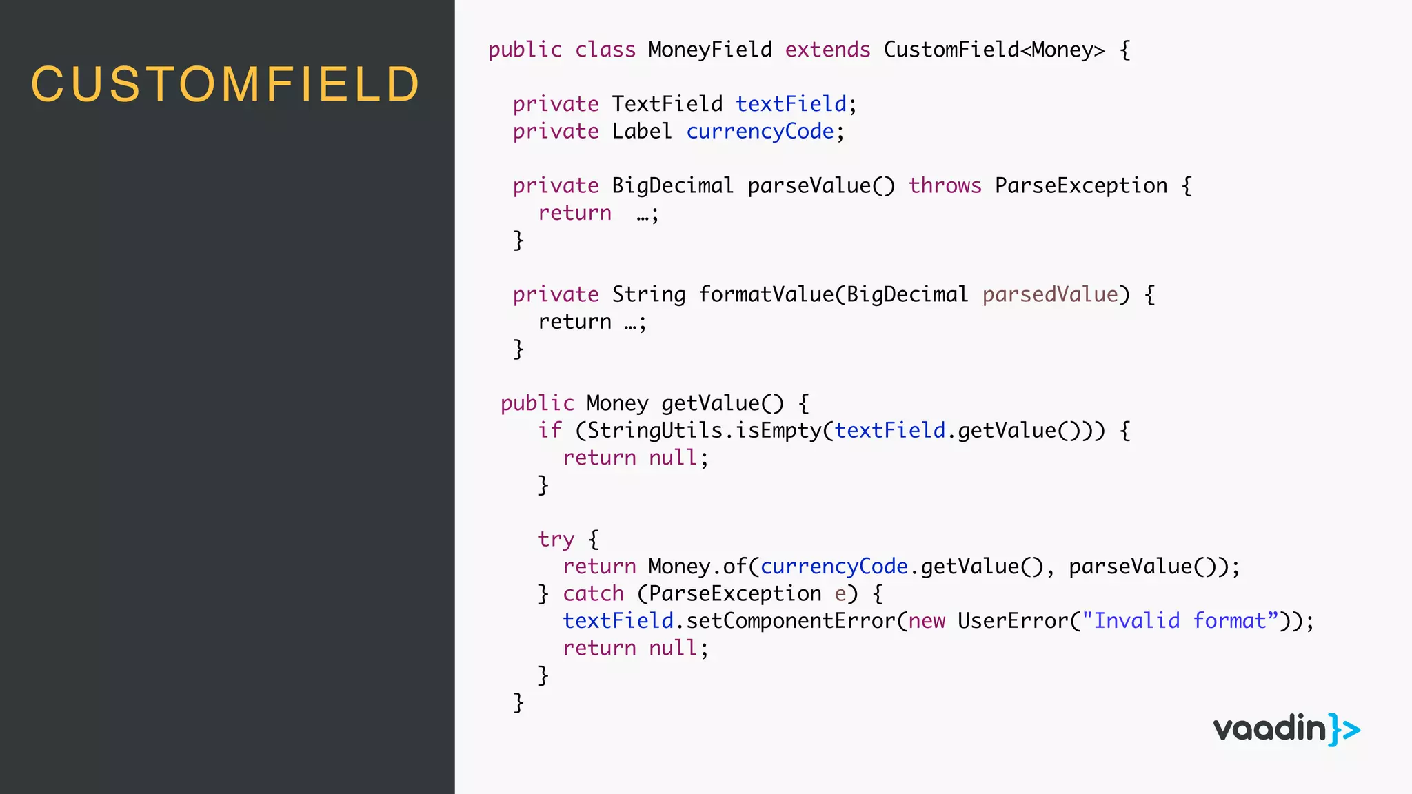 CUSTOMFIELD
public class MoneyField extends CustomField<Money> {
private TextField textField;
private Label currencyCode;
private BigDecimal parseValue() throws ParseException {
return …;
}
private String formatValue(BigDecimal parsedValue) {
return …;
}
public Money getValue() {
if (StringUtils.isEmpty(textField.getValue())) {
return null;
}
try {
return Money.of(currencyCode.getValue(), parseValue());
} catch (ParseException e) {
textField.setComponentError(new UserError("Invalid format”));
return null;
}
}
 