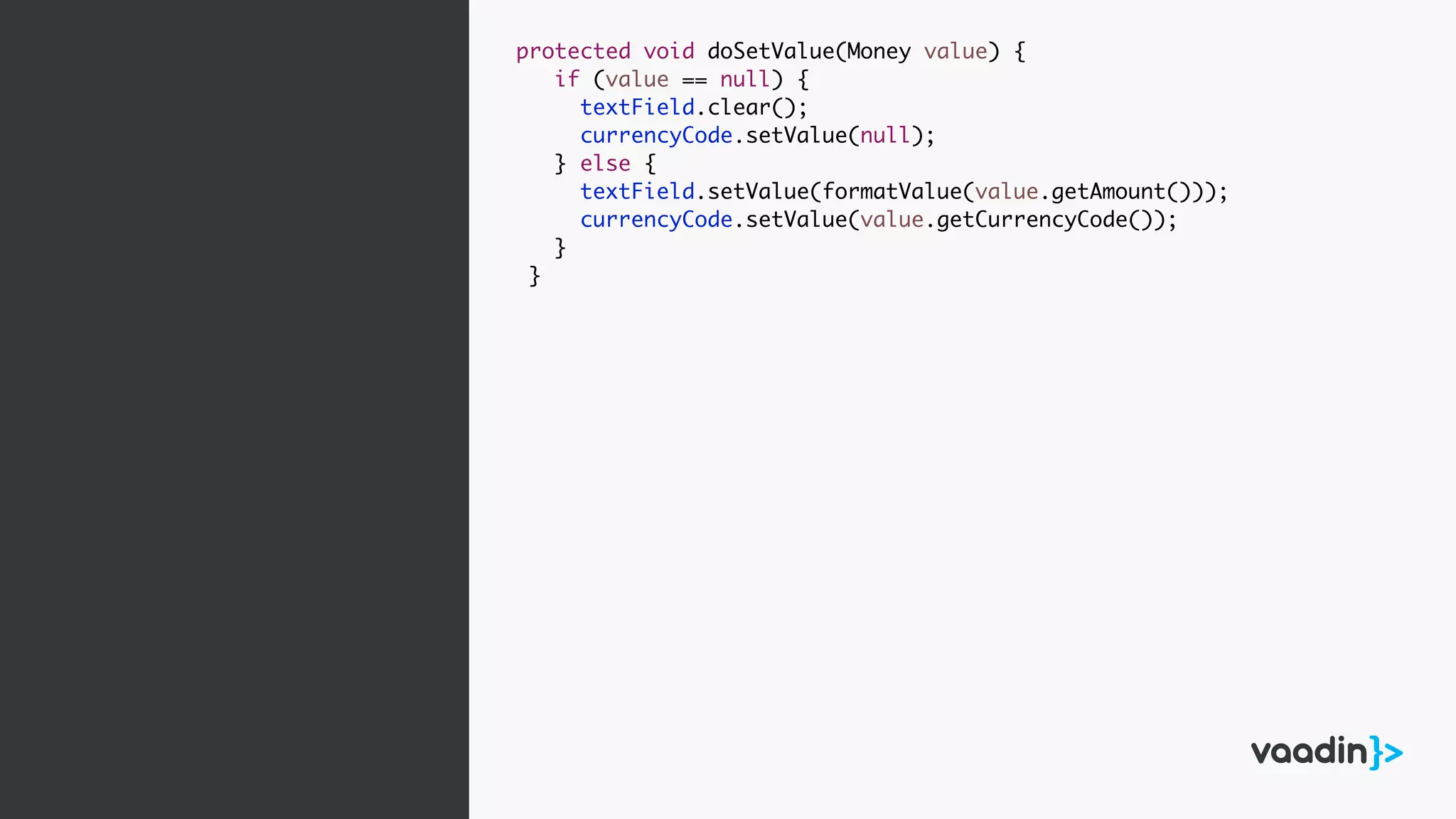 protected void doSetValue(Money value) {
if (value == null) {
textField.clear();
currencyCode.setValue(null);
} else {
textField.setValue(formatValue(value.getAmount()));
currencyCode.setValue(value.getCurrencyCode());
}
}
 