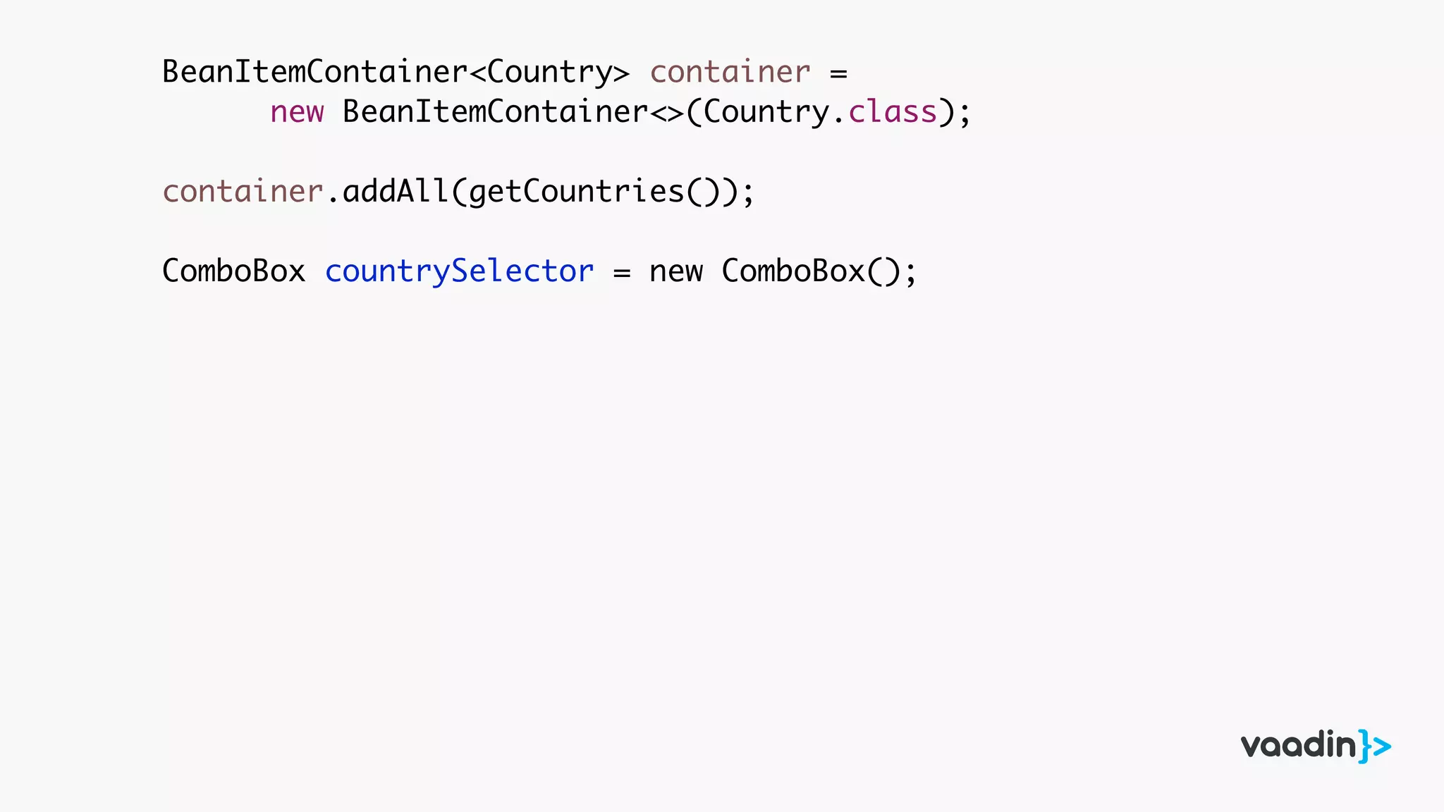 BeanItemContainer<Country> container =
new BeanItemContainer<>(Country.class);
container.addAll(getCountries());
ComboBox countrySelector = new ComboBox();
 