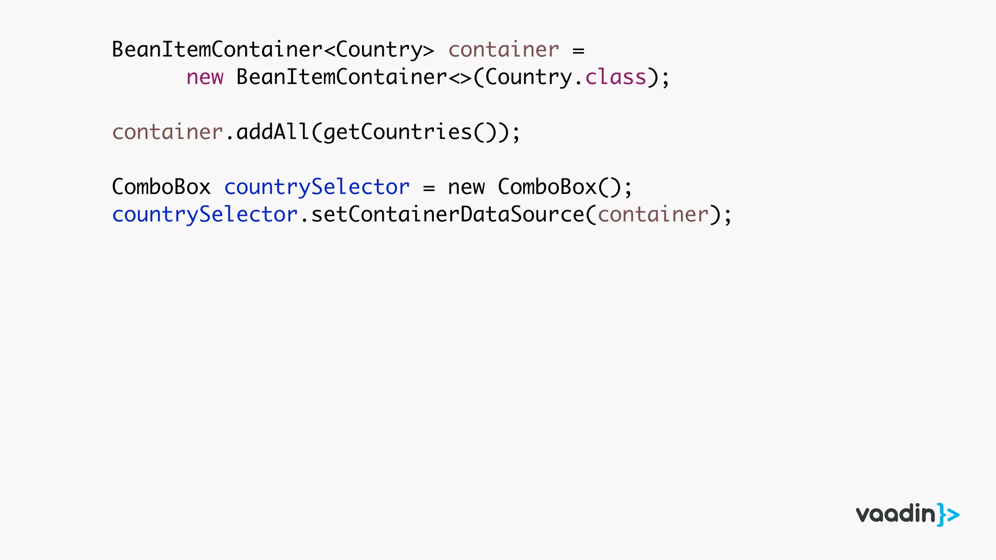 BeanItemContainer<Country> container =
new BeanItemContainer<>(Country.class);
container.addAll(getCountries());
ComboBox countrySelector = new ComboBox();
countrySelector.setContainerDataSource(container);
 