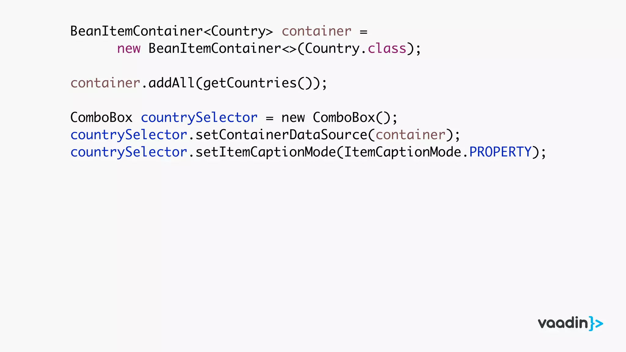 BeanItemContainer<Country> container =
new BeanItemContainer<>(Country.class);
container.addAll(getCountries());
ComboBox countrySelector = new ComboBox();
countrySelector.setContainerDataSource(container);
countrySelector.setItemCaptionMode(ItemCaptionMode.PROPERTY);
 