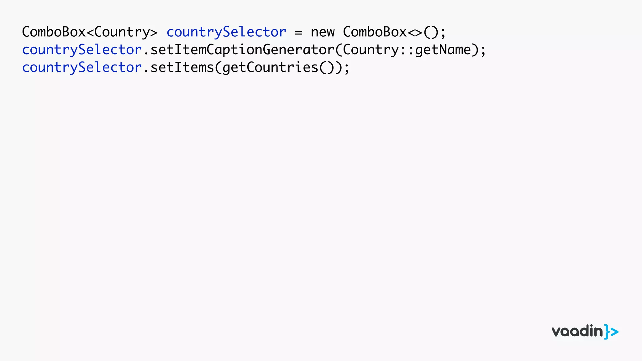 ComboBox<Country> countrySelector = new ComboBox<>();
countrySelector.setItemCaptionGenerator(Country::getName);
countrySelector.setItems(getCountries());
 