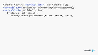 ComboBox<Country> countrySelector = new ComboBox<>();
countrySelector.setItemCaptionGenerator(Country::getName);
countrySelector.setDataProvider(
(filter, offset, limit) ->
countryService.getCountries(filter, offset, limit),
 