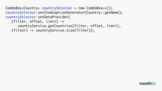 ComboBox<Country> countrySelector = new ComboBox<>();
countrySelector.setItemCaptionGenerator(Country::getName);
countrySelector.setDataProvider(
(filter, offset, limit) ->
countryService.getCountries(filter, offset, limit),
(filter) -> countryService.size(filter));
 