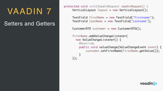 Setters and Getters
VAADIN 7
protected void init(VaadinRequest vaadinRequest) {
VerticalLayout layout = new VerticalLayout();
TextField firstName = new TextField("Firstname");
TextField lastName = new TextField("Lastname");
CustomerDTO customer = new CustomerDTO();
firstName.addValueChangeListener(
new ValueChangeListener() {
@Override
public void valueChange(ValueChangeEvent event) {
customer.setFirstName(firstName.getValue());
}
});
 