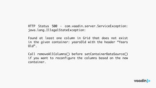 HTTP Status 500 - com.vaadin.server.ServiceException:
java.lang.IllegalStateException:
Found at least one column in Grid that does not exist
in the given container: yearsOld with the header “Years
Old”.
Call removeAllColumns() before setContainerDataSource()
if you want to reconfigure the columns based on the new
container.
 