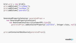 Grid grid = new Grid();
grid.addColumn("firstName");
grid.addColumn("lastName");
grid.addColumn("yearsOld");
GeneratedPropertyContainer generatedProps =
new GeneratedPropertyContainer(
new BeanItemContainer<>(CustomerDTO.class));
generatedProps.addContainerProperty("yearsOld", Integer.class, null);
grid.setContainerDataSource(generatedProps);
 