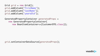 Grid grid = new Grid();
grid.addColumn("firstName");
grid.addColumn("lastName");
grid.addColumn("yearsOld");
GeneratedPropertyContainer generatedProps =
new GeneratedPropertyContainer(
new BeanItemContainer<>(CustomerDTO.class));
grid.setContainerDataSource(generatedProps);
 