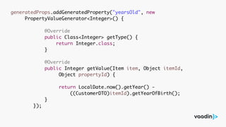 generatedProps.addGeneratedProperty("yearsOld", new
PropertyValueGenerator<Integer>() {
@Override
public Class<Integer> getType() {
return Integer.class;
}
@Override
public Integer getValue(Item item, Object itemId,
Object propertyId) {
return LocalDate.now().getYear() -
((CustomerDTO)itemId).getYearOfBirth();
}
});
 