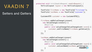 Setters and Getters
VAADIN 7
protected void init(VaadinRequest vaadinRequest) {
VerticalLayout layout = new VerticalLayout();
TextField firstName = new TextField("Firstname");
TextField lastName = new TextField("Lastname");
CustomerDTO customer = new CustomerDTO();
firstName.addValueChangeListener(
new ValueChangeListener() {
@Override
public void valueChange(ValueChangeEvent event) {
customer.setFirstName(firstName.getValue());
}
});
lastName.addValueChangeListener(
new ValueChangeListener() {
@Override
public void valueChange(ValueChangeEvent event) {
customer.setLastName(lastName.getValue());
}
});
 
