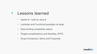 Lessons learned
• Vaadin 8 - built on Java 8
• Lambdas and Functional paradigm at large
• Data binding completely redone
• Targets simpliﬁcations and ﬂexibility, #FFS
• Drops Containers, Items and Properties
 