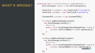 protected void init(VaadinRequest vaadinRequest) {
VerticalLayout layout = new VerticalLayout();
TextField firstName = new TextField("Firstname");
TextField lastName = new TextField("Lastname");
CustomerDTO customer = new CustomerDTO();
firstName.addValueChangeListener(
new ValueChangeListener() {
@Override
public void valueChange(ValueChangeEvent event) {
customer.setFirstName(firstName.getValue());
}
});
lastName.addValueChangeListener(
new ValueChangeListener() {
@Override
public void valueChange(ValueChangeEvent event) {
customer.setLastName(lastName.getValue());
}
});
WHAT’S WRONG?
 